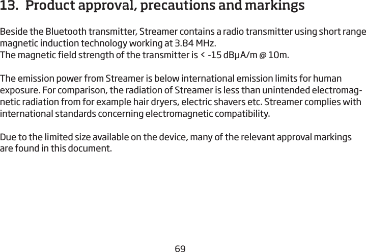 686913.  Product approval, precautions and markingsBeside the Bluetooth transmitter, Streamer contains a radio transmitter  using short range magnetic induction technology working at 3.84 MHz. The magnetic field strength of the transmitter is &lt; -15 dBμA/m @ 10m.The emission power from Streamer is below international emission limits for human exposure. For comparison, the radiation of Streamer is less than unintended electromag-netic radiation from for example hair dryers, electric shavers etc. Streamer complies with international standards concerning electromagnetic compatibility.Due to the limited size available on the device, many of the relevant approval markings are found in this document.