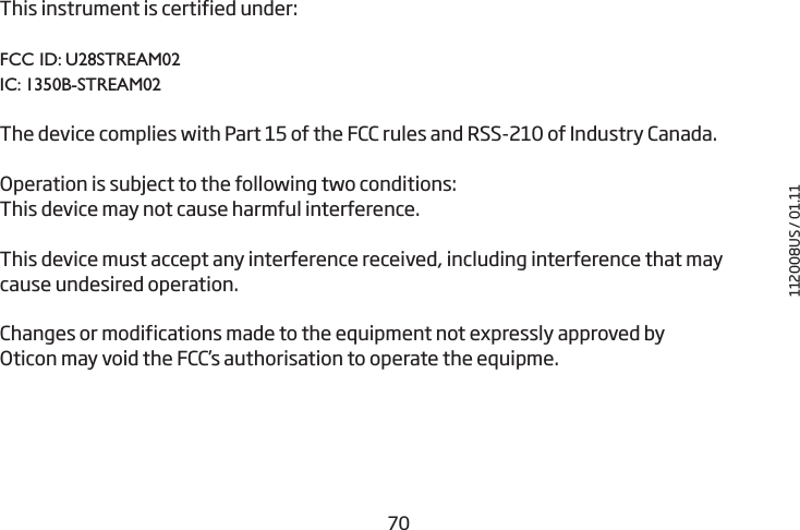 7071This instrument is certified under: FCC ID: U28STREAM02IC: 1350B-STREAM02The device complies with Part 15 of the FCC rules and RSS-210 of Industry Canada.  Operation is subject to the following two conditions:This device may not cause harmful interference.This device must accept any interference received, including interference that may cause undesired operation.  Changes or modifications made to the equipment not expressly approved by Oticon may void the FCC’s authorisation to operate the equipme.112008US / 01.11