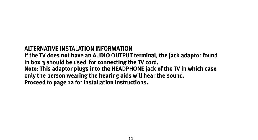 11ALTERNATIVE INSTALATION INFORMATIONIf the TV does not have an AUDIO OUTPUT terminal, the jack adaptor found  in box 3 should be used  for connecting the TV cord. Note: This adaptor plugs into the HEADPHONE jack of the TV in which case  only the person wearing the hearing aids will hear the sound.Proceed to page 12 for installation instructions. 