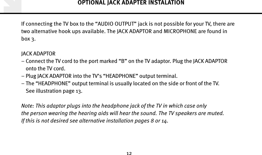 12OPTIONAL JACK ADAPTER INSTALATIONIf connecting the TV box to the “AUDIO OUTPUT” jack is not possible for your TV, there are two alternative hook ups available. The JACK ADAPTOR and MICROPHONE are found in box 3.JACK ADAPTOR–  Connect the TV cord to the port marked “B” on the TV adaptor. Plug the JACK ADAPTOR onto the TV cord. –  Plug JACK ADAPTOR into the TV’s “HEADPHONE” output terminal.–  The “HEADPHONE” output terminal is usually located on the side or front of the TV.See illustration page 13.Note: This adaptor plugs into the headphone jack of the TV in which case only  the person wearing the hearing aids will hear the sound. The TV speakers are muted.  If this is not desired see alternative installation pages 8 or 14.