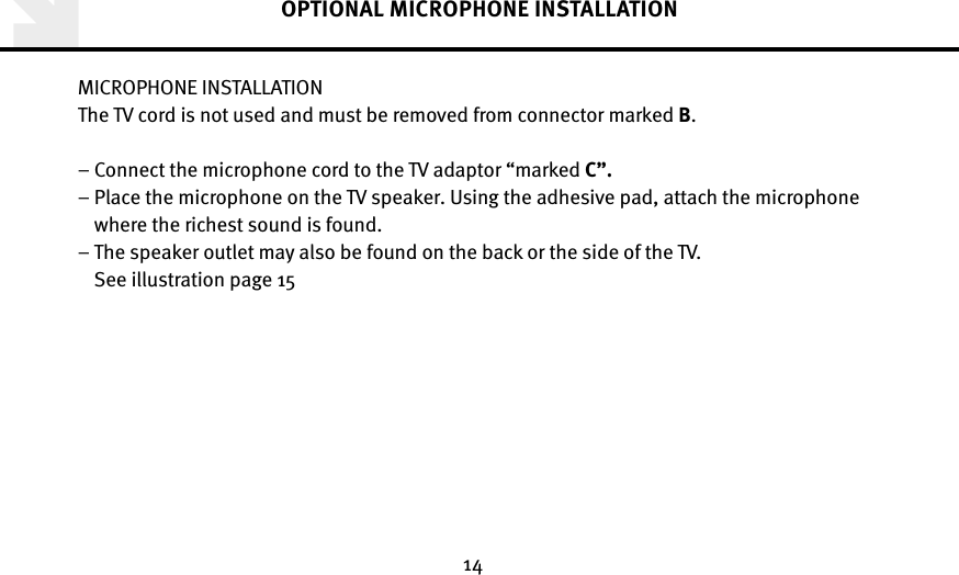 14OPTIONAL MICROPHONE INSTALLATIONMICROPHONE INSTALLATIONThe TV cord is not used and must be removed from connector marked B.– Connect the microphone cord to the TV adaptor “marked C”. –  Place the microphone on the TV speaker. Using the adhesive pad, attach the microphone where the richest sound is found.  –  The speaker outlet may also be found on the back or the side of the TV. See illustration page 15