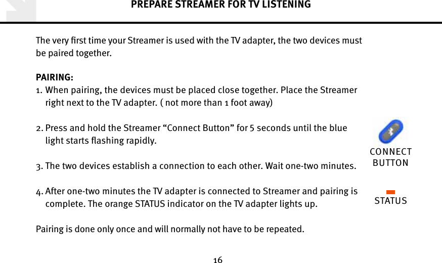 16PREPARE STREAMER FOR TV LISTENINGThe very ﬁrst time your Streamer is used with the TV adapter, the two devices must  be paired together. PAIRING: 1.  When pairing, the devices must be placed close together. Place the Streamer  right next to the TV adapter. ( not more than 1 foot away) 2.  Press and hold the Streamer “Connect Button” for  seconds until the blue light starts ﬂashing rapidly.                                                           3.  The two devices establish a connection to each other. Wait one-two minutes. 4.  After one-two minutes the TV adapter is connected to Streamer and pairing is  complete. The orange STATUS indicator on the TV adapter lights up. Pairing is done only once and will normally not have to be repeated.STATUSCONNECT BUTTON