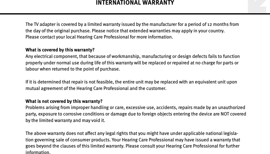 INTERNATIONAL WARRANTYThe TV adapter is covered by a limited warranty issued by the manufacturer for a period of 12 months from  the day of the original purchase. Please notice that extended warranties may apply in your country.  Please contact your local Hearing Care Professional for more information. What is covered by this warranty?Any electrical component, that because of workmanship, manufacturing or design defects fails to function properly under normal use during life of this warranty will be replaced or repaired at no charge for parts or labour when returned to the point of purchase. If it is determined that repair is not feasible, the entire unit may be replaced with an equivalent unit upon mutual agreement of the Hearing Care Professional and the customer.What is not covered by this warranty?Problems arising from improper handling or care, excessive use, accidents, repairs made by an unauthorized party, exposure to corrosive conditions or damage due to foreign objects entering the device are NOT covered by the limited warranty and may void it. The above warranty does not aect any legal rights that you might have under applicable national legisla-tion governing sale of consumer products. Your Hearing Care Professional may have issued a warranty that goes beyond the clauses of this limited warranty. Please consult your Hearing Care Professional for further  information.