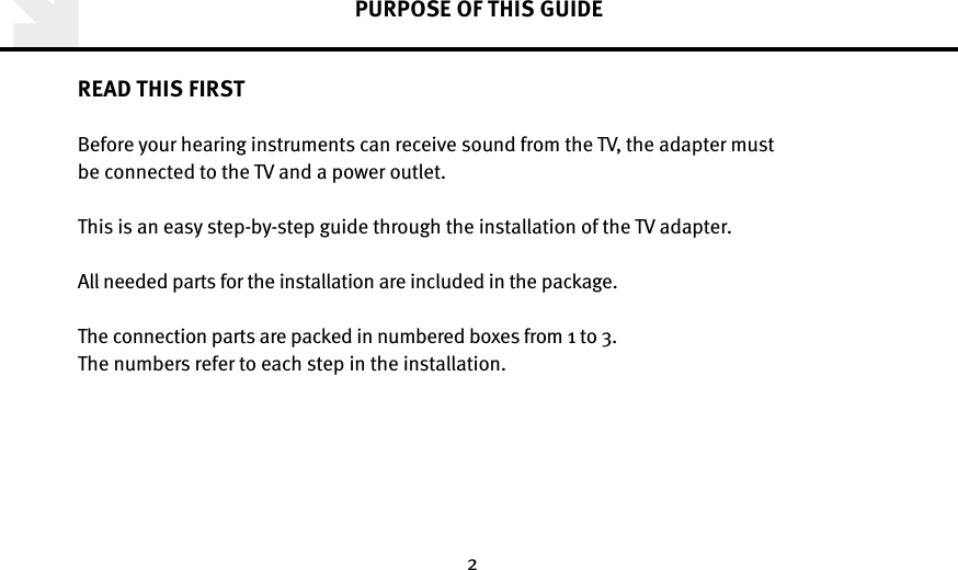 2PURPOSE OF THIS GUIDEREAD THIS FIRSTBefore your hearing instruments can receive sound from the TV, the adapter must  be connected to the TV and a power outlet.This is an easy step-by-step guide through the installation of the TV adapter. All needed parts for the installation are included in the package.The connection parts are packed in numbered boxes from 1 to 3. The numbers refer to each step in the installation.