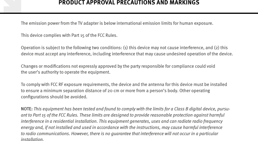 The emission power from the TV adapter is below international emission limits for human exposure.This device complies with Part 15 of the FCC Rules.Operation is subject to the following two conditions: (1) this device may not cause interference, and (2) this device must accept any interference, including interference that may cause undesired operation of the device. Changes or modiﬁcations not expressly approved by the party responsible for compliance could void  the user’s authority to operate the equipment.To comply with FCC RF exposure requirements, the device and the antenna for this device must be  installed to ensure a minimum separation distance of 20 cm or more from a person’s body. Other operating  conﬁgurations should be avoided.NOTE: This equipment has been tested and found to comply with the limits for a Class B digital device, pursu-ant to Part 15 of the FCC Rules. These limits are designed to provide reasonable protection against harmful  interference in a residential installation. This equipment generates, uses and can radiate radio frequency  energy and, if not installed and used in accordance with the instructions, may cause harmful interference to  radio communications. However, there is no guarantee that interference will not occur in a particular  installation. PRODUCT APPROVAL PRECAUTIONS AND MARKINGS