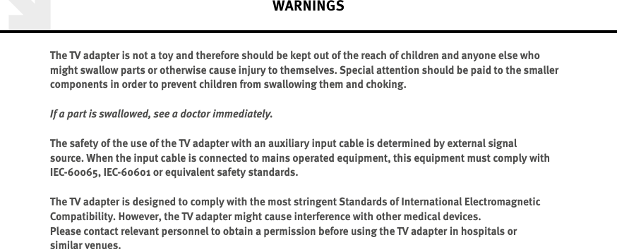 The TV adapter is not a toy and therefore should be kept out of the reach of children and anyone else who might swallow parts or otherwise cause injury to themselves. Special attention should be paid to the smaller components in order to prevent children from swallowing them and choking.If a part is swallowed, see a doctor immediately.The safety of the use of the TV adapter with an auxiliary input cable is determined by external signal source. When the input cable is connected to mains operated equipment, this equipment must comply with  IEC-60065, IEC-60601 or equivalent safety standards.The TV adapter is designed to comply with the most stringent Standards of International Electromagnetic Compatibility. However, the TV adapter might cause interference with other medical devices.  Please contact relevant personnel to obtain a permission before using the TV adapter in hospitals or  similar venues.WARNINGS 