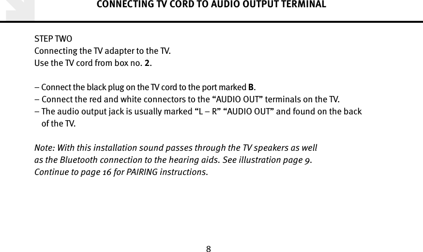 8CONNECTING TV CORD TO AUDIO OUTPUT TERMINALSTEP TWOConnecting the TV adapter to the TV. Use the TV cord from box no. .–  Connect the black plug on the TV cord to the port marked B. –  Connect the red and white connectors to the “AUDIO OUT” terminals on the TV. –  The audio output jack is usually marked “L – R” “AUDIO OUT” and found on the back  of the TV. Note: With this installation sound passes through the TV speakers as well  as the Bluetooth connection to the hearing aids. See illustration page 9.  Continue to page 16 for PAIRING instructions.