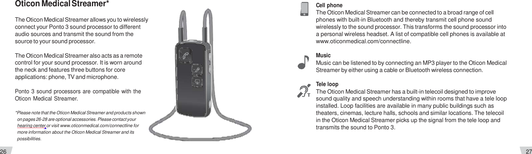26 27  Oticon Medical Streamer*  The Oticon Medical Streamer allows you to wirelessly connect your Ponto 3 sound processor to different audio sources and transmit the sound from the source to your sound processor.  The Oticon Medical Streamer also acts as a remote control for your sound processor. It is worn around the neck and features three buttons for core applications: phone, TV and microphone.  Ponto 3 sound processors are compatible with the Oticon Medical Streamer.  *Please note that the Oticon Medical Streamer and products shown on pages 26-28 are optional accessories. Please contact your hearing center or visit www.oticonmedical.com/connectline for more information about the Oticon Medical Streamer and its possibilities.  Cell phone The Oticon Medical Streamer can be connected to a broad range of cell phones with built-in Bluetooth and thereby transmit cell phone sound wirelessly to the sound processor. This transforms the sound processor into a personal wireless headset. A list of compatible cell phones is available at www.oticonmedical.com/connectline.  Music Music can be listened to by connecting an MP3 player to the Oticon Medical Streamer by either using a cable or Bluetooth wireless connection.  Tele loop The Oticon Medical Streamer has a built-in telecoil designed to improve sound quality and speech understanding within rooms that have a tele loop installed. Loop facilities are available in many public buildings such as theaters, cinemas, lecture halls, schools and similar locations. The telecoil in the Oticon Medical Streamer picks up the signal from the tele loop and transmits the sound to Ponto 3. 