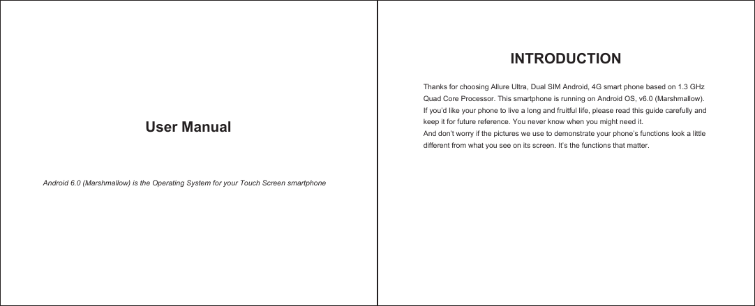  User Manual  Android 6.0 (Marshmallow) is the Operating System for your Touch Screen smartphone INTRODUCTIONThanks for choosing Allure Ultra, Dual SIM Android, 4G smart phone based on 1.3 GHz Quad Core Processor. This smartphone is running on Android OS, v6.0 (Marshmallow). If you’d like your phone to live a long and fruitful life, please read this guide carefully and keep it for future reference. You never know when you might need it. And don’t worry if the pictures we use to demonstrate your phone’s functions look a little different from what you see on its screen. It’s the functions that matter.