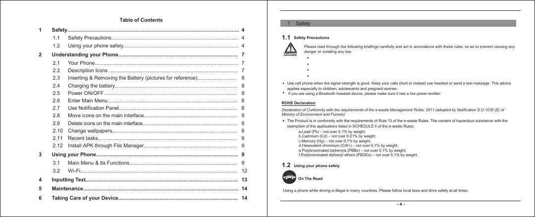 Table of Contents1 Safety.................................................................................................................... 41.1 Safety Precautions...................................................................................... 41.2 Using your phone safely..............................................................................  42 Understanding your Phone................................................................................. 72.1 Your Phone................................................................................................. 72.2 Description Icons ....................................................................................... 72.3 Inserting &amp; Removing the Battery (pictures for reference)........................... 82.4 Charging the battery................................................................................... 82.5 Power ON/OFF.......................................................................................... 82.6 Enter Main Menu........................................................................................ 82.7 Use Notification Panel................................................................................ 82.8 Move icons on the main interface............................................................... 92.9 Delete icons on the main interface................................................................ 92.10 Change wallpapers.................................................................................... 92.11 Recent tasks.............................................................................................. 92.12 Install APK through File Manager............................................................... 93Using your Phone................................................................................................ 93.1 Main Menu &amp; Its Functions......................................................................... 93.2 Wi-Fi.......................................................................................................... 124 Inputting Text....................................................................................................... 135 Maintenance......................................................................................................... 146 Taking Care of your Device................................................................................. 14- 4 -1.1     Safety Precautions1.2 Using your phone safely  Please read through the following briefings carefully and act in accordance with these rules, so as to prevent causing any danger or violating any law.    SAR Value Use cell phone when the signal strength is good. Keep your calls short or instead use headset or send a text message. This advice applies especially to children, adolescents and pregnant women. If you are using a Bluetooth headset device, please make sure it has a low power emitter.  ROHS Declaration Declaration of Conformity with the requirements of the e-waste Management Rules, 2011 (adopted by Notification S.O.1035 (E) of Ministry of Environment and Forests) a.Lead (Pb) – not over 0.1% by weight;b.Cadmium (Cd) – not over 0.01% by weight;c.Mercury (Hg) – not over 0.1% by weight;d.Hexavalent chromium (Cr6+) – not over 0.1% by weight;e.Polybrominated biphenyls (PBBs) – not over 0.1% by weight;f.Polybrominated diphenyl ethers (PBDEs) – not over 0.1% by weight. On The Road The Product is in conformity with the requirements of Rule 13 of the e-waste Rules. The content of hazardous substance with the exemption of the applications listed in SCHEDULE II of the e-waste Rules:Using a phone while driving is illegal in many countries. Please follow local laws and drive safely at all times.  1    Safety