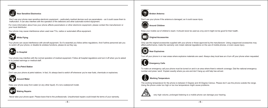 - 5 - - 6 - Near Sensitive Electronics Don’t use your phone near sensitive electronic equipment – particularly medical devices such as pacemakers – as it could cause them tomalfunction. It can also interfere with the operation of fire detectors and other automatic-control equipment. -  For more information about how your phone affects pacemakers or other electronic equipment, please contact the manufacturer or your local distributor. Your phone may cause interference when used near TVs, radios or automated office equipment.Your phone can cause interference with aircraft equipment. So it’s essential you follow airline regulations. And if airline personnel ask you to switch off your phone, or disable its wireless functions, please do as they say.  While Flying   In Hospital Your phone may interfere with the normal operation of medical equipment. Follow all hospital regulations and turn it off when you’re asked to by posted warnings or medical staff.    At a Petrol Station Don’t use your phone at petrol stations. In fact, it’s always best to switch off whenever you’re near fuels, chemicals or explosives.   Around Water Keep your phone away from water (or any other liquid). It’s not a waterproof model.     Making Repairs Never take your phone apart. Please leave that to the professionals. Unauthorised repairs could break the terms of your warranty. Broken Antenna Don’t use your phone if the antenna is damaged, as it could cause injury.  Around ChildrenKeep your mobile out of children’s reach. It should never be used as a toy and it might not be good for their health.  Original AccessoriesOnly use the original accessories supplied with your phone or those approved by the manufacturer. Using unapproved accessories may  affect performance, make the warranty void, break national regulations on the use of mobile phones, or even cause injury. Near Explosives Turn off your phone in or near areas where explosive materials are used. Always obey local laws an d turn off your phone when requested. Emergency CallsTo make an emergency call your phone must be turned on and in an area where there’s network coverage. Dial the national emergency number and press ‘send’. Explain exactly where you are and don’t hang up until help has arrived.   Working TemperatureThe working temperature for the phone is between 0 Degree and 40 Degree Celcius. Please don’t use the phone outside the range. Using the phone under too high or too low temperature might cause problems.very high volume, prolonged listening to a mobile phone can damage your hearing.