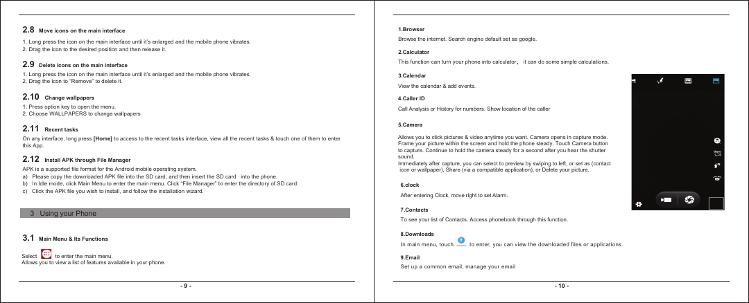 2.8 Move icons on the main interface1. Long press the icon on the main interface until it’s enlarged and the mobile phone vibrates.2. Drag the icon to the desired position and then release it. 2.9 Delete icons on the main interface1. Long press the icon on the main interface until it’s enlarged and the mobile phone vibrates. 2. Drag the icon to “Remove” to delete it.2.10 Change wallpapers1. Press option key to open the menu.2. Choose WALLPAPERS to change wallpapers2.11 Recent tasksOn any interface, long press [Home] to access to the recent tasks interface, view all the recent tasks &amp; touch one of them to enter this App.2.12 Install APK through File Manager3.1 Main Menu &amp; Its FunctionsAPK is a supported file format for the Android mobile operating system.a)   Please copy the downloaded APK file into the SD card, and then insert the SD card   into the phone. b)   In Idle mode, click Main Menu to enter the main menu. Click “File Manager” to enter the directory of SD card.c)   Click the APK file you wish to install, and follow the installation wizard.- 9 - - 10 -Select            to enter the main menu.Allows you to view a list of features available in your phone. 1.BrowserBrowse the internet. Search engine default set as google.2.CalculatorThis function can turn your phone into calculator， it can do some simple calculations.3.CalendarView the calendar &amp; add events.4.Caller IDCall Analysis or History for numbers. Show location of the caller5.CameraAllows you to click pictures &amp; video anytime you want. Camera opens in capture mode. Frame your picture within the screen and hold the phone steady. Touch Camera buttonto capture. Continue to hold the camera steady for a second after you hear the shutter sound.Immediately after capture, you can select to preview by swiping to left, or set as (contact icon or wallpaper), Share (via a compatible application), or Delete your picture. 6.clockAfter entering Clock, move right to set Alarm.7.ContactsTo see your list of Contacts. Access phonebook through this function. 8.DownloadsIn main menu, touch   to enter, you can view t he downloaded files or applications.9.EmailSet up a common email, manage your email3   Using your Phone