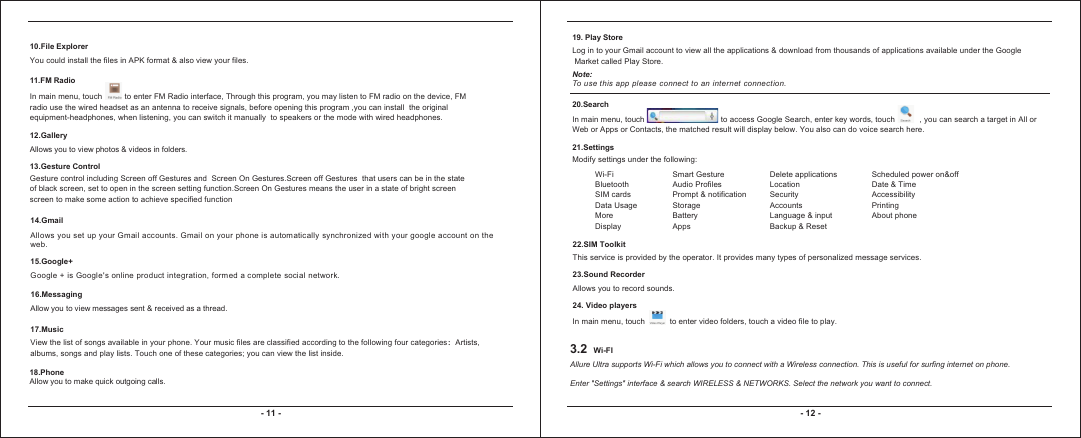 3.2 Wi-FI- 11 - - 12 -10.File ExplorerYou could install the files in APK format &amp; also view your files.11.FM RadioIn main menu, touch          to enter FM Radio interface, Through this program, you may listen to FM radio on the device, FM radio use the wired headset as an antenna to receive signals, before opening this program ,you can install  the original equipment-headphones, when listening, you can switch it manually  to speakers or the mode with wired headphones.12.GalleryAllows you to view photos &amp; videos in folders. 13.Gesture ControlGesture control including Screen off Gestures and  Screen On Gestures.Screen off Gestures  that users can be in the state of black screen, set to open in the screen setting function.Screen On Gestures means the user in a state of bright screen screen to make some action to achieve specified function14.GmailAll ows you set up your Gmail accounts. Gmail on your phone is automatically synchroni zed with your google account on the web.15.Google+Google + is Googl e&apos;s online product integration, formed a complete social network.16.MessagingAllow you to view messages sent &amp; received as a thread.17.MusicView the list of songs available in your phone. Your music files are classified according to the following four categories：Artists, albums, songs and play lists. Touch one of these categories; you can view the list inside.18.PhoneAllow you to make quick outgoing calls.19. Play StoreLog in to your Gmail account to view all the applications &amp; download from thousands of applications available under the Google Market called Play Store. Note:To use this app please connect to an internet connection. 20.SearchIn main menu, touch                                  to access Google Search, enter key words, touch           , you can search a target in All or Web or Apps or Contacts, the matched result will display below. You also can do voice search here.21.SettingsModify settings under the following:Wi-FiBluetoothSIM cardsData UsageMoreDisplaySmart GestureAudio ProfilesPrompt &amp; notificationStorageBatteryAppsDelete applicationsLocationSecurity AccountsLanguage &amp; inputBackup &amp; ResetScheduled power on&amp;offDate &amp; TimeAccessibilityPrintingAbout phone22.SIM ToolkitThis service is provided by the operator. It provides many types of personalized message services.23.Sound RecorderAllows you to record sounds.24. Video playersIn main menu, touch           to enter video folders, touch a video file to play. Allure Ultra supports Wi-Fi which allows you to connect with a Wireless connection. This is useful for surfing internet on phone.Enter &quot;Settings&quot; interface &amp; search WIRELESS &amp; NETWORKS. Select the network you want to connect.