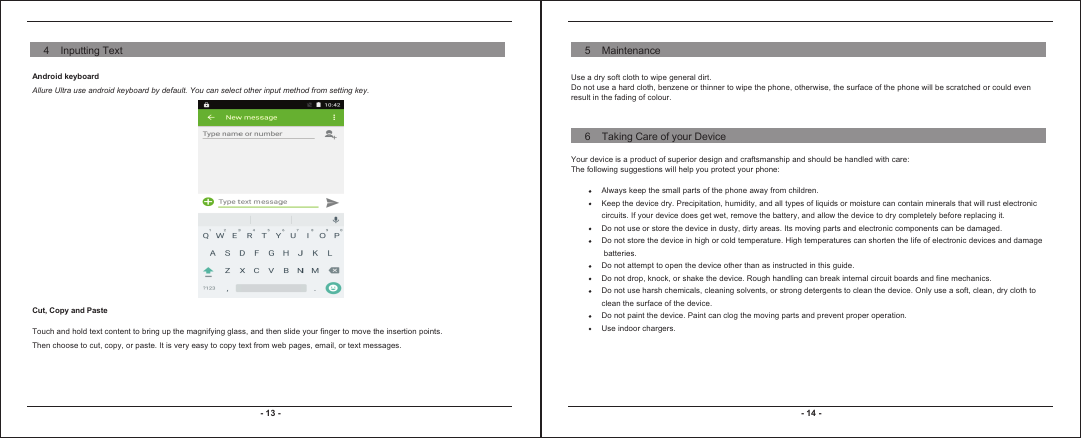 - 13 - - 14 -Android keyboardAllure Ultra use android keyboard by default. You can select other input method from setting key. Cut, Copy and PasteTouch and hold text content to bring up the magnifying glass, and then slide your finger to move the insertion points. Then choose to cut, copy, or paste. It is very easy to copy text from web pages, email, or text messages. Use a dry soft cloth to wipe general dirt. Do not use a hard cloth, benzene or thinner to wipe the phone, otherwise, the surface of the phone will be scratched or could even result in the fading of colour.Your device is a product of superior design and craftsmanship and should be handled with care: The following suggestions will help you protect your phone: Always keep the small parts of the phone away from children. Keep the device dry. Precipitation, humidity, and all types of liquids or moisture can contain minerals that will rust electronic circuits. If your device does get wet, remove the battery, and allow the device to dry completely before replacing it. Do not use or store the device in dusty, dirty areas. Its moving parts and electronic components can be damaged.Do not store the device in high or cold temperature. High temperatures can shorten the life of electronic devices and damage batteries.Do not attempt to open the device other than as instructed in this guide.Do not drop, knock, or shake the device. Rough handling can break internal circuit boards and fine mechanics. Do not use harsh chemicals, cleaning solvents, or strong detergents to clean the device. Only use a soft, clean, dry cloth to clean the surface of the device.Do not paint the device. Paint can clog the moving parts and prevent proper operation. Use indoor chargers.4    Inputting Text 5    Maintenance6    Taking Care of your Device
