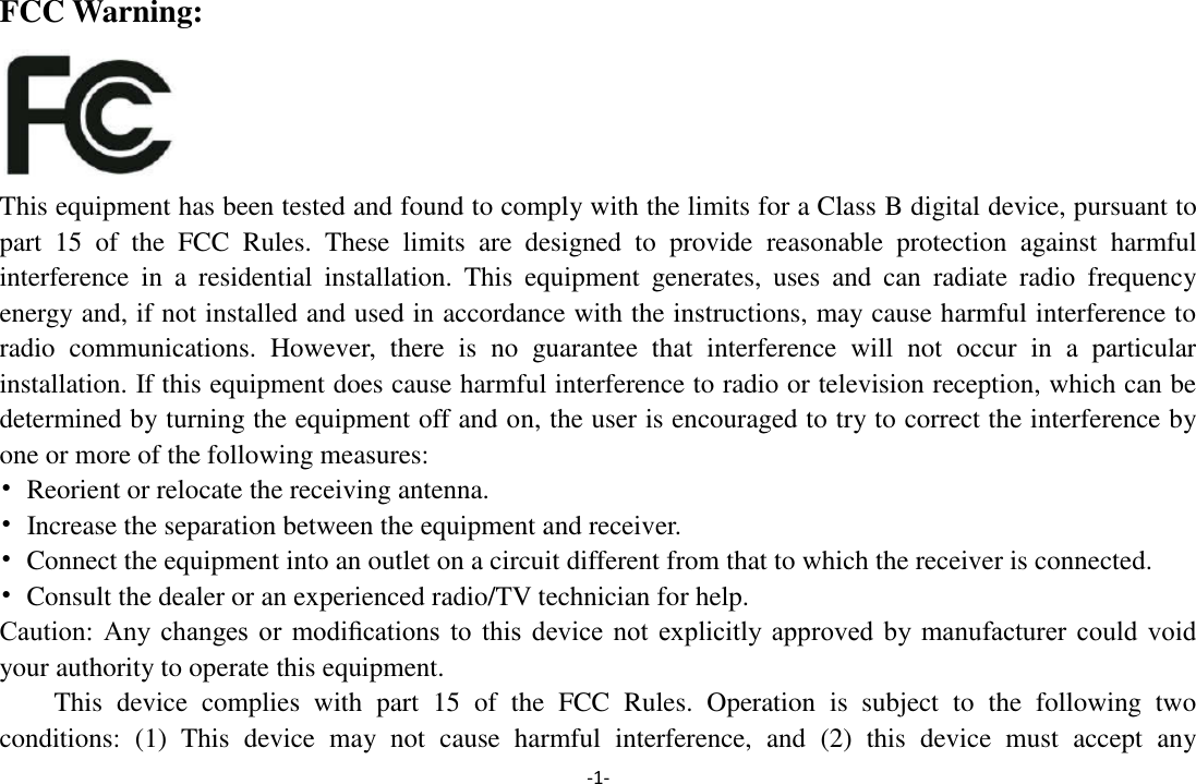 -1- FCC Warning:  This equipment has been tested and found to comply with the limits for a Class B digital device, pursuant to part  15  of  the  FCC  Rules.  These  limits  are  designed  to  provide  reasonable  protection  against  harmful interference  in  a  residential  installation.  This  equipment  generates,  uses  and  can  radiate  radio  frequency energy and, if not installed and used in accordance with the instructions, may cause harmful interference to radio  communications.  However,  there  is  no  guarantee  that  interference  will  not  occur  in  a  particular installation. If this equipment does cause harmful interference to radio or television reception, which can be determined by turning the equipment off and on, the user is encouraged to try to correct the interference by one or more of the following measures: •  Reorient or relocate the receiving antenna. •  Increase the separation between the equipment and receiver. •  Connect the equipment into an outlet on a circuit different from that to which the receiver is connected. •  Consult the dealer or an experienced radio/TV technician for help. Caution:  Any  changes  or  modiﬁcations  to  this  device  not  explicitly  approved  by  manufacturer  could  void your authority to operate this equipment. This  device  complies  with  part  15  of  the  FCC  Rules.  Operation  is  subject  to  the  following  two conditions:  (1)  This  device  may  not  cause  harmful  interference,  and  (2)  this  device  must  accept  any 