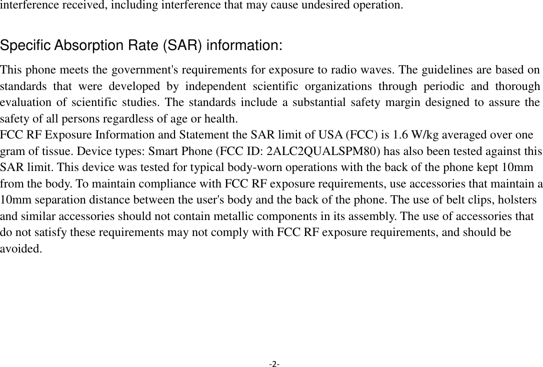 -2- interference received, including interference that may cause undesired operation.  Specific Absorption Rate (SAR) information: This phone meets the government&apos;s requirements for exposure to radio waves. The guidelines are based on standards  that  were  developed  by  independent  scientific  organizations  through  periodic  and  thorough evaluation of scientific studies. The standards include a substantial safety margin designed to assure the safety of all persons regardless of age or health. FCC RF Exposure Information and Statement the SAR limit of USA (FCC) is 1.6 W/kg averaged over one gram of tissue. Device types: Smart Phone (FCC ID: 2ALC2QUALSPM80) has also been tested against this SAR limit. This device was tested for typical body-worn operations with the back of the phone kept 10mm from the body. To maintain compliance with FCC RF exposure requirements, use accessories that maintain a 10mm separation distance between the user&apos;s body and the back of the phone. The use of belt clips, holsters and similar accessories should not contain metallic components in its assembly. The use of accessories that do not satisfy these requirements may not comply with FCC RF exposure requirements, and should be avoided.  