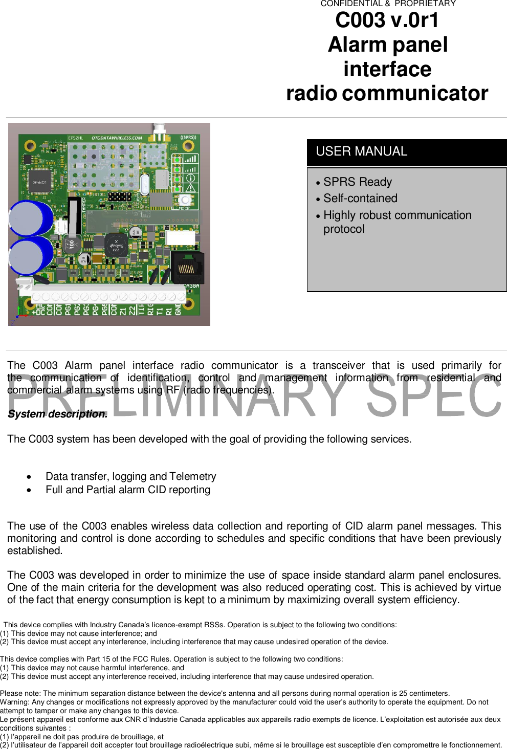 CONFIDENTIAL &amp;  PROPRIETARY C003 v.0r1 Alarm panel interface radio communicator          The  C003  Alarm  panel  interface  radio  communicator  is  a  transceiver  that  is  used  primarily  for the  communication  of  identification,  control  and  management  information  from  residential  and commercial alarm systems using RF (radio frequencies).  System description.  The C003 system has been developed with the goal of providing the following services.     Data transfer, logging and Telemetry   Full and Partial alarm CID reporting   The use of the C003 enables wireless data collection and reporting of CID alarm panel messages. This monitoring and control is done according to schedules and specific conditions that have been previously established.  The C003 was developed in order to minimize the use of space inside standard alarm panel enclosures. One of the main criteria for the development was also reduced operating cost. This is achieved by virtue of the fact that energy consumption is kept to a minimum by maximizing overall system efficiency.   This device complies with Industry Canada&rsquo;s licence-exempt RSSs. Operation is subject to the following two conditions:  (1) This device may not cause interference; and  (2) This device must accept any interference, including interference that may cause undesired operation of the device.   This device complies with Part 15 of the FCC Rules. Operation is subject to the following two conditions:  (1) This device may not cause harmful interference, and  (2) This device must accept any interference received, including interference that may cause undesired operation.   Please note: The minimum separation distance between the device's antenna and all persons during normal operation is 25 centimeters.  Warning: Any changes or modifications not expressly approved by the manufacturer could void the user&rsquo;s authority to operate the equipment. Do not attempt to tamper or make any changes to this device.  Le pr&eacute;sent appareil est conforme aux CNR d&rsquo;Industrie Canada applicables aux appareils radio exempts de licence. L&rsquo;exploitation est autoris&eacute;e aux deux conditions suivantes :  (1) l&rsquo;appareil ne doit pas produire de brouillage, et  (2) l&rsquo;utilisateur de l&rsquo;appareil doit accepter tout brouillage radio&eacute;lectrique subi, m&ecirc;me si le brouillage est susceptible d&rsquo;en compromettre le fonctionnement.    SPRS Ready  Self-contained  Highly robust communication protocol USER MANUAL 