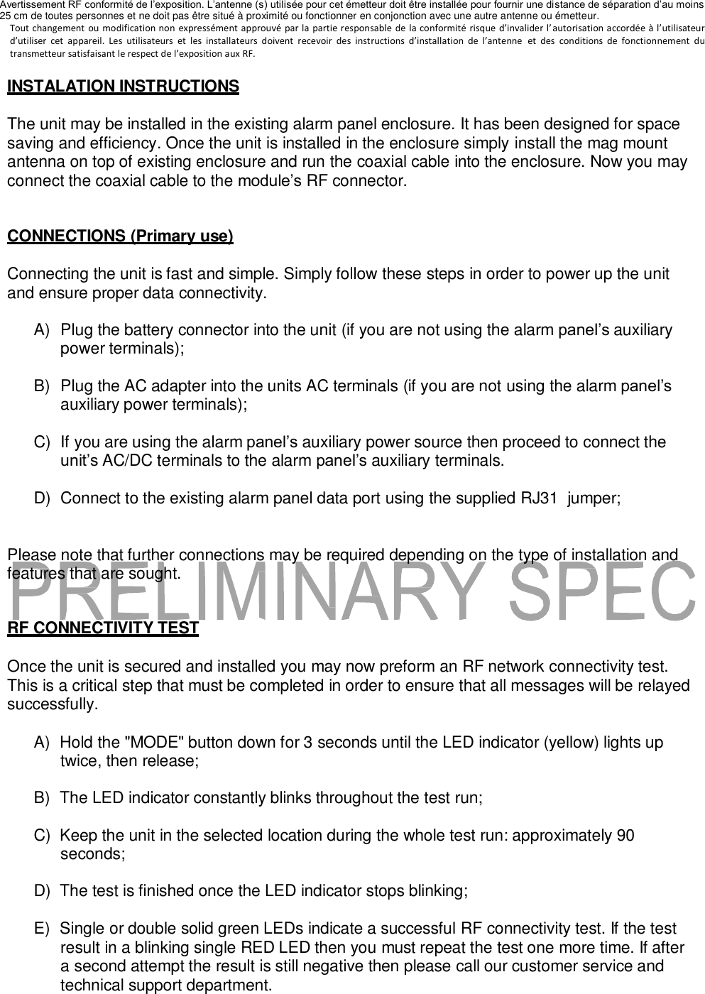 Avertissement RF conformit&eacute; de l&rsquo;exposition. L&rsquo;antenne (s) utilis&eacute;e pour cet &eacute;metteur doit &ecirc;tre install&eacute;e pour fournir une distance de s&eacute;paration d&rsquo;au moins 25 cm de toutes personnes et ne doit pas &ecirc;tre situ&eacute; &agrave; proximit&eacute; ou fonctionner en conjonction avec une autre antenne ou &eacute;metteur.  Tout changement  ou modification non  express&eacute;ment approuv&eacute; par la  partie responsable  de  la  conformit&eacute; risque  d&rsquo;invalider l&rsquo;autorisation accord&eacute;e &agrave; l&rsquo;utilisateur d&rsquo;utiliser  cet  appareil.  Les  utilisateurs  et  les  installateurs  doivent  recevoir  des  instructions  d&rsquo;installation  de  l&rsquo;antenne  et  des  conditions  de  fonctionnement  du transmetteur satisfaisant le respect de l&rsquo;exposition aux RF.  INSTALATION INSTRUCTIONS  The unit may be installed in the existing alarm panel enclosure. It has been designed for space saving and efficiency. Once the unit is installed in the enclosure simply install the mag mount antenna on top of existing enclosure and run the coaxial cable into the enclosure. Now you may connect the coaxial cable to the module&rsquo;s RF connector.   CONNECTIONS (Primary use)  Connecting the unit is fast and simple. Simply follow these steps in order to power up the unit and ensure proper data connectivity.  A)  Plug the battery connector into the unit (if you are not using the alarm panel&rsquo;s auxiliary power terminals);  B)  Plug the AC adapter into the units AC terminals (if you are not using the alarm panel&rsquo;s auxiliary power terminals);  C) If you are using the alarm panel&rsquo;s auxiliary power source then proceed to connect the unit&rsquo;s AC/DC terminals to the alarm panel&rsquo;s auxiliary terminals.  D)  Connect to the existing alarm panel data port using the supplied RJ31  jumper;   Please note that further connections may be required depending on the type of installation and features that are sought.   RF CONNECTIVITY TEST  Once the unit is secured and installed you may now preform an RF network connectivity test. This is a critical step that must be completed in order to ensure that all messages will be relayed successfully.  A)  Hold the "MODE" button down for 3 seconds until the LED indicator (yellow) lights up twice, then release;  B)  The LED indicator constantly blinks throughout the test run;  C)  Keep the unit in the selected location during the whole test run: approximately 90 seconds;  D)  The test is finished once the LED indicator stops blinking;  E)  Single or double solid green LEDs indicate a successful RF connectivity test. If the test result in a blinking single RED LED then you must repeat the test one more time. If after a second attempt the result is still negative then please call our customer service and technical support department. 