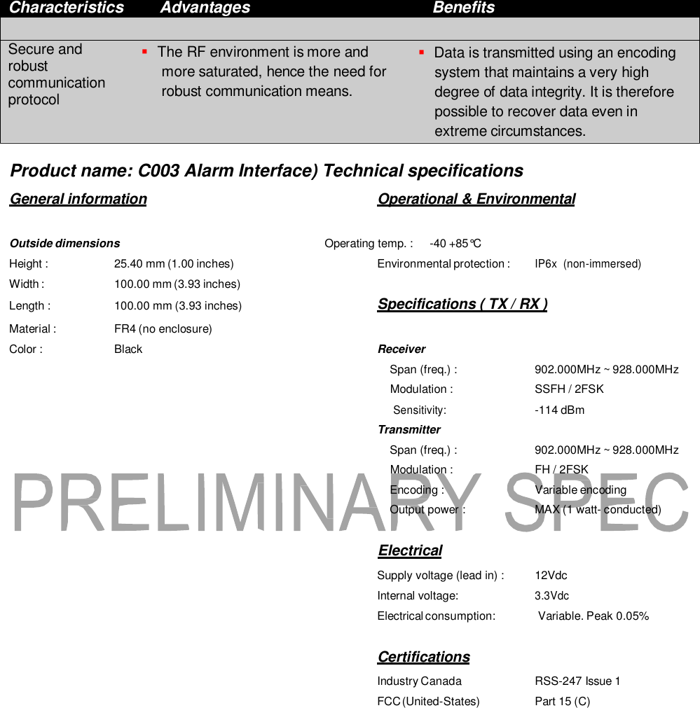  Characteristics Advantages Benefits    Secure and robust communication protocol  The RF environment is more and more saturated, hence the need for robust communication means.  Data is transmitted using an encoding system that maintains a very high degree of data integrity. It is therefore possible to recover data even in extreme circumstances.  Product name: C003 Alarm Interface) Technical specifications General information  Operational &amp; Environmental  Outside dimensions  Operating temp. :  -40 +85&deg;C  Height : 25.40 mm (1.00 inches) Environmental protection : IP6x  (non-immersed) Width : Length : 100.00 mm (3.93 inches) 100.00 mm (3.93 inches)  Specifications ( TX / RX ) Material : FR4 (no enclosure)  Color : Black Receiver Span (freq.) :  902.000MHz ~ 928.000MHz Modulation :  SSFH / 2FSK Sensitivity: -114 dBm Transmitter Span (freq.) :  902.000MHz ~ 928.000MHz Modulation :  FH / 2FSK Encoding :  Variable encoding Output power :  MAX (1 watt- conducted)   Electrical Supply voltage (lead in) :  12Vdc Internal voltage: 3.3Vdc Electrical consumption:  Variable. Peak 0.05%   Certifications Industry Canada  RSS-247 Issue 1 FCC (United-States)  Part 15 (C) 