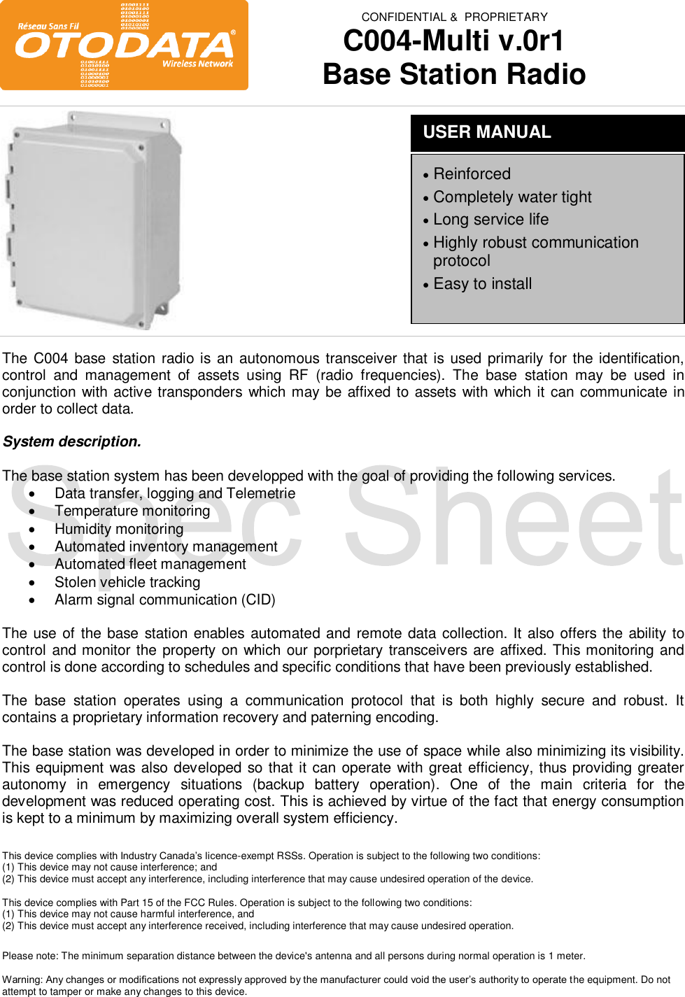  CONFIDENTIAL &amp;  PROPRIETARY C004-Multi v.0r1 Base Station Radio                   The C004  base  station  radio is an autonomous transceiver that is used primarily for the identification, control  and  management  of  assets  using  RF  (radio  frequencies).  The  base  station  may  be  used  in conjunction with active transponders which may be affixed to assets with which it can communicate in order to collect data.  System description.  The base station system has been developped with the goal of providing the following services.   Data transfer, logging and Telemetrie   Temperature monitoring   Humidity monitoring   Automated inventory management   Automated fleet management   Stolen vehicle tracking   Alarm signal communication (CID)  The use of the base station enables automated and remote data collection. It also offers the ability to control and monitor the property on which our porprietary transceivers are affixed. This monitoring and control is done according to schedules and specific conditions that have been previously established.   The  base  station  operates  using  a  communication  protocol  that  is  both  highly  secure  and  robust.  It contains a proprietary information recovery and paterning encoding.   The base station was developed in order to minimize the use of space while also minimizing its visibility. This equipment was also developed so that it can operate with great efficiency, thus providing greater autonomy  in  emergency  situations  (backup  battery  operation).  One  of  the  main  criteria  for  the development was reduced operating cost. This is achieved by virtue of the fact that energy consumption is kept to a minimum by maximizing overall system efficiency.   This device complies with Industry Canada&rsquo;s licence-exempt RSSs. Operation is subject to the following two conditions: (1) This device may not cause interference; and  (2) This device must accept any interference, including interference that may cause undesired operation of the device.  This device complies with Part 15 of the FCC Rules. Operation is subject to the following two conditions:  (1) This device may not cause harmful interference, and  (2) This device must accept any interference received, including interference that may cause undesired operation.  Please note: The minimum separation distance between the device's antenna and all persons during normal operation is 1 meter.  Warning: Any changes or modifications not expressly approved by the manufacturer could void the user&rsquo;s authority to operate the equipment. Do not attempt to tamper or make any changes to this device.  USER MANUAL  Reinforced   Completely water tight  Long service life   Highly robust communication protocol  Easy to install 
