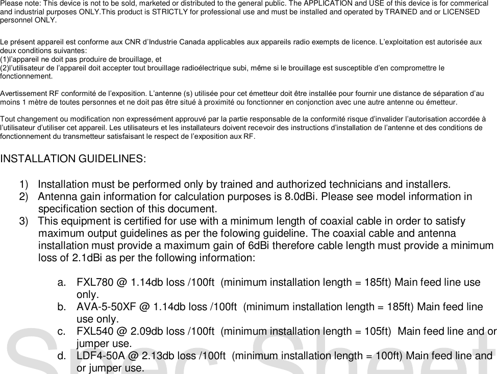  Please note: This device is not to be sold, marketed or distributed to the general public. The APPLICATION and USE of this device is for commerical and industrial purposes ONLY.This product is STRICTLY for professional use and must be installed and operated by TRAINED and or LICENSED personnel ONLY.   Le pr&eacute;sent appareil est conforme aux CNR d&rsquo;Industrie Canada applicables aux appareils radio exempts de licence. L&rsquo;exploitation est autoris&eacute;e aux deux conditions suivantes: (1)l&rsquo;appareil ne doit pas produire de brouillage, et (2)l&rsquo;utilisateur de l&rsquo;appareil doit accepter tout brouillage radio&eacute;lectrique subi, m&ecirc;me si le brouillage est susceptible d&rsquo;en compromettre le fonctionnement.   Avertissement RF conformit&eacute; de l&rsquo;exposition. L&rsquo;antenne (s) utilis&eacute;e pour cet &eacute;metteur doit &ecirc;tre install&eacute;e pour fournir une distance de s&eacute;paration d&rsquo;au moins 1 m&egrave;tre de toutes personnes et ne doit pas &ecirc;tre situ&eacute; &agrave; proximit&eacute; ou fonctionner en conjonction avec une autre antenne ou &eacute;metteur.  Tout changement ou modification non express&eacute;ment approuv&eacute; par la partie responsable de la conformit&eacute; risque d&rsquo;invalider l&rsquo;autorisation accord&eacute;e &agrave; l&rsquo;utilisateur d&rsquo;utiliser cet appareil. Les utilisateurs et les installateurs doivent recevoir des instructions d&rsquo;installation de l&rsquo;antenne et des conditions de fonctionnement du transmetteur satisfaisant le respect de l&rsquo;exposition aux RF.  INSTALLATION GUIDELINES:  1)  Installation must be performed only by trained and authorized technicians and installers. 2)  Antenna gain information for calculation purposes is 8.0dBi. Please see model information in specification section of this document. 3)  This equipment is certified for use with a minimum length of coaxial cable in order to satisfy maximum output guidelines as per the folowing guideline. The coaxial cable and antenna installation must provide a maximum gain of 6dBi therefore cable length must provide a minimum loss of 2.1dBi as per the following information:  a.  FXL780 @ 1.14db loss /100ft  (minimum installation length = 185ft) Main feed line use only. b. AVA-5-50XF @ 1.14db loss /100ft  (minimum installation length = 185ft) Main feed line use only. c.  FXL540 @ 2.09db loss /100ft  (minimum installation length = 105ft)  Main feed line and or jumper use. d.  LDF4-50A @ 2.13db loss /100ft  (minimum installation length = 100ft) Main feed line and or jumper use.                            
