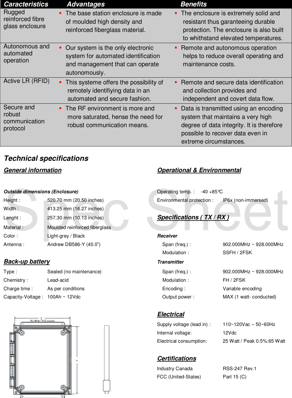  Caracteristics     Advantages    Benefits Rugged reinforced fibre glass enclosure    The base station enclosure is made     of moulded high density and      reinforced fiberglass material.  The enclosure is extremely solid and      resistant thus garanteeing durable      protection. The enclosure is also built      to whithstand elevated temperatures. Autonomous and automated operation    Our system is the only electronic     system for automated identification     and management that can operate     autonomously.  Remote and autonomous operation      helps to reduce overall operating and      maintenance costs. Active LR (RFID)    This systeme offers the possibility of      remotely identifiying data in an      automated and secure fashion.  Remote and secure data identification  and collection provides and      independent and covert data flow. Secure and robust communication protocol    The RF environment is more and      more saturated, hense the need for      robust communication means.  Data is transmitted using an encoding     system that maintains a very high     degree of data integrity. It is therefore     possible to recover data even in     extreme circumstances.  Technical specifications General information          Operational &amp; Environmental  Outside dimensions (Enclosure)        Operating temp. :  -40 +85&deg;C Height :    520.70 mm (20.50 inches)      Environmental protection :  IP6x (non-immersed) Width :    413.25 mm (16.27 inches)         Lenght :    257.30 mm (10.13 inches)      Specifications ( TX / RX ) Material :   Moulded reinforced fiberglass      Color :    Light-grey / Black        Receiver Antenna :   Andrew DB586-Y (40.0&rdquo;)          Span (freq.) :     902.000MHz ~ 928.000MHz                      Modulation :     SSFH / 2FSK Back-up battery          Transmitter Type :    Sealed (no maintenance)          Span (freq.) :    902.000MHz ~ 928.000MHz Chemistry :  Lead-acid                 Modulation :    FH / 2FSK Charge time :  As per conditions            Encoding :    Variable encoding Capacity-Voltage :   100Ah ~ 12Vdc            Output power :    MAX (1 watt- conducted)                          Electrical               Supply voltage (lead in) :  110~120Vac &ndash; 50~60Hz               Internal voltage:    12Vdc               Electrical consumption:  25 Watt / Peak 0.5%:65 Watt   Certifications               Industry Canada    RSS-247 Rev.1               FCC (United-States)  Part 15 (C)   