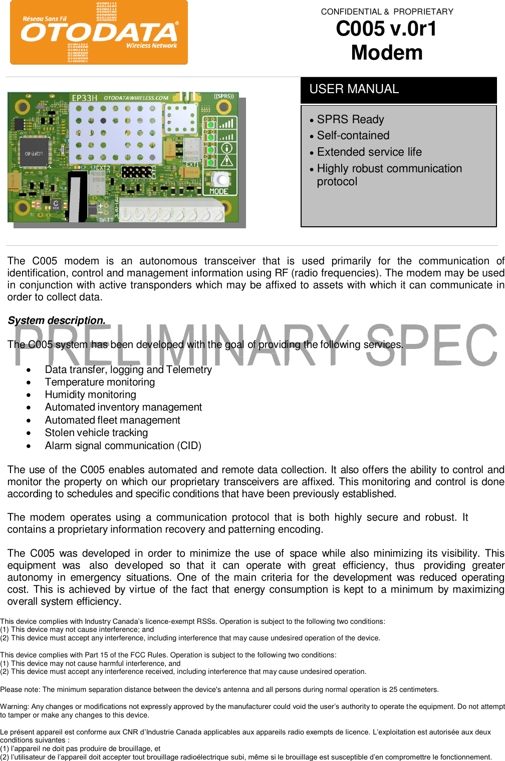 CONFIDENTIAL &amp;  PROPRIETARY C005 v.0r1 ModemThe  C005  modem  is an  autonomous  transceiver  that  is  used  primarily  for  the  communication  of identification, control and management information using RF (radio frequencies). The modem may be used in conjunction with active transponders which may be affixed to assets with which it can communicate in order to collect data. System description. The C005 system has been developed with the goal of providing the following services. Data transfer, logging and TelemetryTemperature monitoringHumidity monitoringAutomated inventory managementAutomated fleet managementStolen vehicle trackingAlarm signal communication (CID)The use of the C005 enables automated and remote data collection. It also offers the ability to control and monitor the property on which our proprietary transceivers are affixed. This monitoring and control is done according to schedules and specific conditions that have been previously established. The modem  operates using  a  communication  protocol  that  is both  highly  secure  and robust.  It contains a proprietary information recovery and patterning encoding. The  C005  was  developed  in  order  to minimize the  use  of  space  while  also minimizing its visibility. This equipment  was  also  developed  so  that  it  can  operate  with  great  efficiency,  thus  providing  greater autonomy in  emergency  situations.  One  of  the main  criteria for  the  development  was  reduced  operating cost. This is achieved by virtue of the fact that  energy consumption is kept to a minimum  by maximizing overall system efficiency. This device complies with Industry Canada&rsquo;s licence-exempt RSSs. Operation is subject to the following two conditions: (1) This device may not cause interference; and  (2) This device must accept any interference, including interference that may cause undesired operation of the device. This device complies with Part 15 of the FCC Rules. Operation is subject to the following two conditions:  (1) This device may not cause harmful interference, and  (2) This device must accept any interference received, including interference that may cause undesired operation. Please note: The minimum separation distance between the device's antenna and all persons during normal operation is 25 centimeters. Warning: Any changes or modifications not expressly approved by the manufacturer could void the user&rsquo;s authority to operate the equipment. Do not attempt to tamper or make any changes to this device. Le pr&eacute;sent appareil est conforme aux CNR d&rsquo;Industrie Canada applicables aux appareils radio exempts de licence. L&rsquo;exploitation est autoris&eacute;e aux deux conditions suivantes :  (1) l&rsquo;appareil ne doit pas produire de brouillage, et  (2) l&rsquo;utilisateur de l&rsquo;appareil doit accepter tout brouillage radio&eacute;lectrique subi, m&ecirc;me si le brouillage est susceptible d&rsquo;en compromettre le fonctionnement. SPRS ReadySelf-containedExtended service lifeHighly robust communicationprotocolUSER MANUAL 