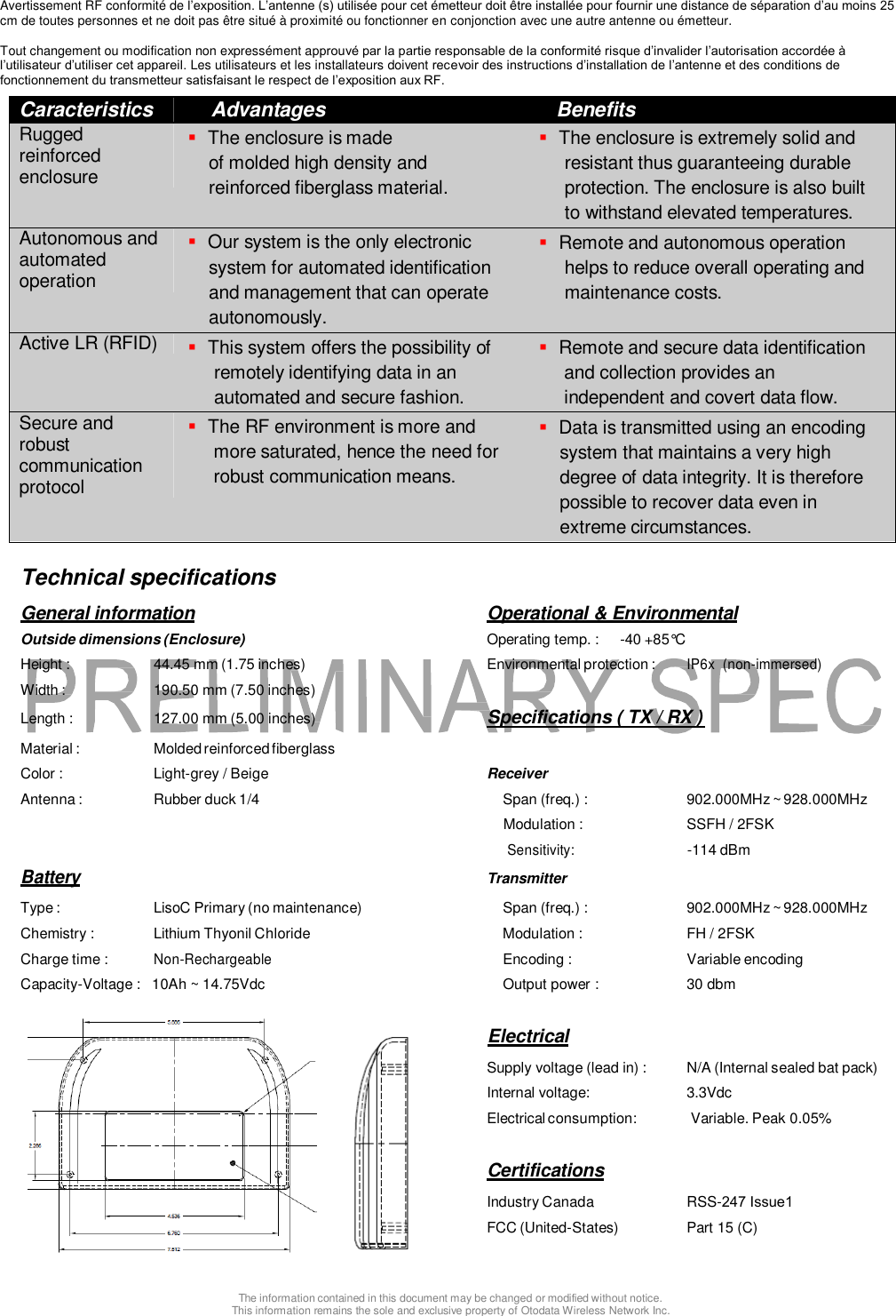 Avertissement RF conformit&eacute; de l&rsquo;exposition. L&rsquo;antenne (s) utilis&eacute;e pour cet &eacute;metteur doit &ecirc;tre install&eacute;e pour fournir une distance de s&eacute;paration d&rsquo;au moins 25cm de toutes personnes et ne doit pas &ecirc;tre situ&eacute; &agrave; proximit&eacute; ou fonctionner en conjonction avec une autre antenne ou &eacute;metteur. Tout changement ou modification non express&eacute;ment approuv&eacute; par la partie responsable de la conformit&eacute; risque d&rsquo;invalider l&rsquo;autorisation accord&eacute;e &agrave; l&rsquo;utilisateur d&rsquo;utiliser cet appareil. Les utilisateurs et les installateurs doivent recevoir des instructions d&rsquo;installation de l&rsquo;antenne et des conditions de fonctionnement du transmetteur satisfaisant le respect de l&rsquo;exposition aux RF. Caracteristics Advantages Benefits Rugged reinforced enclosure The enclosure is madeof molded high density andreinforced fiberglass material.The enclosure is extremely solid andresistant thus guaranteeing durable protection. The enclosure is also built to withstand elevated temperatures. Autonomous and automated operation Our system is the only electronicsystem for automated identificationand management that can operateautonomously.Remote and autonomous operationhelps to reduce overall operating and maintenance costs. Active LR (RFID) This system offers the possibility ofremotely identifying data in an automated and secure fashion. Remote and secure data identificationand collection provides anindependent and covert data flow.Secure and robust communication protocol The RF environment is more andmore saturated, hence the need for robust communication means. Data is transmitted using an encodingsystem that maintains a very highdegree of data integrity. It is thereforepossible to recover data even inextreme circumstances.Technical specifications General information  Operational &amp; Environmental Outside dimensions (Enclosure)  Operating temp. :  -40 +85&deg;C Height :  44.45 mm (1.75 inches)  Environmental protection : IP6x  (non-immersed) Width :  190.50 mm (7.50 inches) Length :  127.00 mm (5.00 inches)  Specifications ( TX / RX ) Material :  Molded reinforced fiberglass Color :  Light-grey / Beige  Receiver Antenna :  Rubber duck 1/4  Span (freq.) :  902.000MHz ~ 928.000MHz Modulation :  SSFH / 2FSK Sensitivity: -114 dBm Battery Transmitter Type :  LisoC Primary (no maintenance)  Span (freq.) :  902.000MHz ~ 928.000MHz Chemistry :  Lithium Thyonil Chloride  Modulation :  FH / 2FSK Charge time : Non-Rechargeable Encoding :  Variable encoding Capacity-Voltage :   10Ah ~ 14.75Vdc  Output power :  30 dbm Electrical Supply voltage (lead in) :  N/A (Internal sealed bat pack) Internal voltage:  3.3Vdc Electrical consumption:  Variable. Peak 0.05% Certifications Industry Canada  RSS-247 Issue1 FCC (United-States)  Part 15 (C) The information contained in this document may be changed or modified without notice. This information remains the sole and exclusive property of Otodata Wireless Network Inc. 