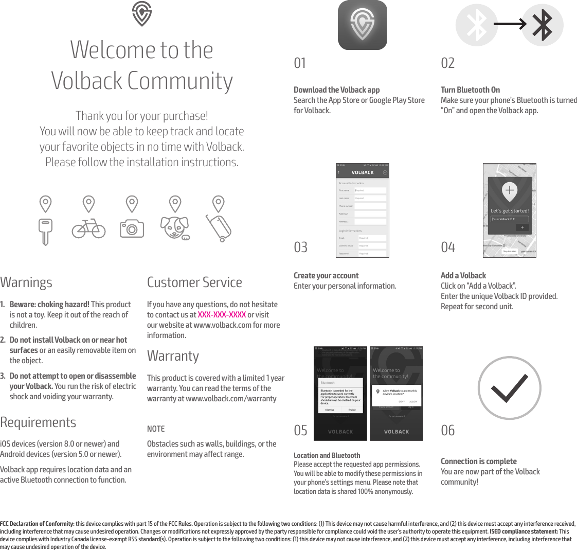 Welcome to the  Volback CommunityThank you for your purchase!  You will now be able to keep track and locate  your favorite objects in no time with Volback.  Please follow the installation instructions.Download the Volback appSearch the App Store or Google Play Store for Volback.Turn Bluetooth OnMake sure your phone&rsquo;s Bluetooth is turned &ldquo;On&rdquo; and open the Volback app.Create your accountEnter your personal information.Add a VolbackClick on &ldquo;Add a Volback&rdquo;. Enter the unique Volback ID provided. Repeat for second unit.01 0203 04Location and BluetoothPlease accept the requested app permissions.  You will be able to modify these permissions in your phone&rsquo;s settings menu. Please note that location data is shared 100% anonymously.Connection is completeYou are now part of the Volback  community!05 06Warnings 1.  Beware: choking hazard! This product is not a toy. Keep it out of the reach of children. 2.  Do not install Volback on or near hot surfaces or an easily removable item on the object.3.  Do not attempt to open or disassemble your Volback. You run the risk of electric shock and voiding your warranty. RequirementsiOS devices (version 8.0 or newer) and Android devices (version 5.0 or newer).Volback app requires location data and an active Bluetooth connection to function.Customer ServiceIf you have any questions, do not hesitate to contact us at XXX-XXX-XXXX or visit our website at www.volback.com for more information.WarrantyThis product is covered with a limited 1 year warranty. You can read the terms of the warranty at www.volback.com/warrantyNOTEObstacles such as walls, buildings, or the environment may aect range.FCC Declaration of Conformity: this device complies with part 15 of the FCC Rules. Operation is subject to the following two conditions: (1) This device may not cause harmful interference, and (2) this device must accept any interference received, including interference that may cause undesired operation. Changes or modiﬁcations not expressly approved by the party responsible for compliance could void the user&rsquo;s authority to operate this equipment. ISED compliance statement: This device complies with Industry Canada license-exempt RSS standard(s). Operation is subject to the following two conditions: (1) this device may not cause interference, and (2) this device must accept any interference, including interference that may cause undesired operation of the device. 