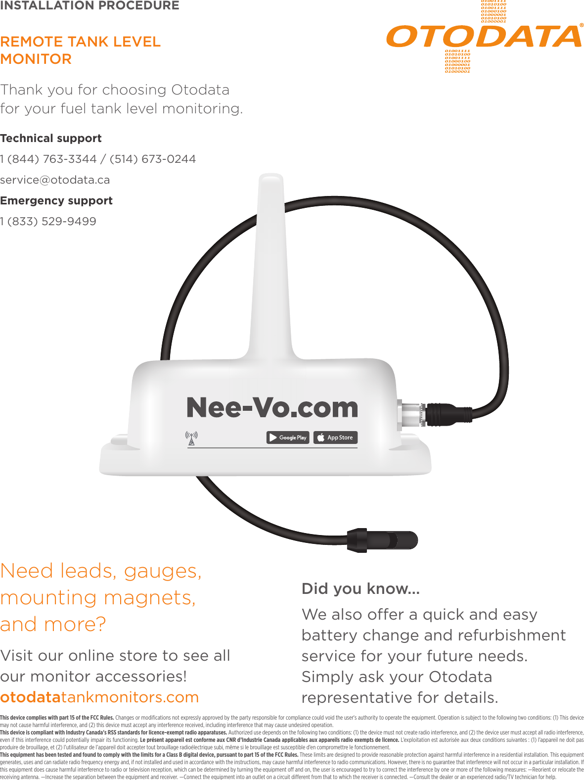 This device complies with part 15 of the FCC Rules. Changes or modiﬁcations not expressly approved by the party responsible for compliance could void the user's authority to operate the equipment. Operation is subject to the following two conditions: (1) This device may not cause harmful interference, and (2) this device must accept any interference received, including interference that may cause undesired operation. This device is compliant with Industry Canada's RSS standards for licence-exempt radio apparatuses. Authorized use depends on the following two conditions: (1) the device must not create radio interference, and (2) the device user must accept all radio interference, even if this interference could potentially impair its functioning. Le pr&eacute;sent appareil est conforme aux CNR d&rsquo;Industrie Canada applicables aux appareils radio exempts de licence. L&rsquo;exploitation est autoris&eacute;e aux deux conditions suivantes : (1) l&rsquo;appareil ne doit pas produire de brouillage, et (2) l&rsquo;utilisateur de l&rsquo;appareil doit accepter tout brouillage radio&eacute;lectrique subi, m&ecirc;me si le brouillage est susceptible d&rsquo;en compromettre le fonctionnement.This equipment has been tested and found to comply with the limits for a Class B digital device, pursuant to part 15 of the FCC Rules. These limits are designed to provide reasonable protection against harmful interference in a residential installation. This equipment generates, uses and can radiate radio frequency energy and, if not installed and used in accordance with the instructions, may cause harmful interference to radio communications. However, there is no guarantee that interference will not occur in a particular installation. If this equipment does cause harmful interference to radio or television reception, which can be determined by turning the equipment o and on, the user is encouraged to try to correct the interference by one or more of the following measures: &mdash;Reorient or relocate the receiving antenna. &mdash;Increase the separation between the equipment and receiver. &mdash;Connect the equipment into an outlet on a circuit dierent from that to which the receiver is connected. &mdash;Consult the dealer or an experienced radio/TV technician for help.Need leads, gauges, mounting magnets,  and more? Visit our online store to see all  our monitor accessories!otodatatankmonitors.comREMOTE TANK LEVEL  MONITORThank you for choosing Otodata  for your fuel tank level monitoring.Technical support 1 (844) 763-3344 / (514) 673-0244service@otodata.caEmergency support 1 (833) 529-9499V10_2018INSTALLATION PROCEDUREDid you know...We also oer a quick and easy battery change and refurbishment service for your future needs.  Simply ask your Otodata representative for details.
