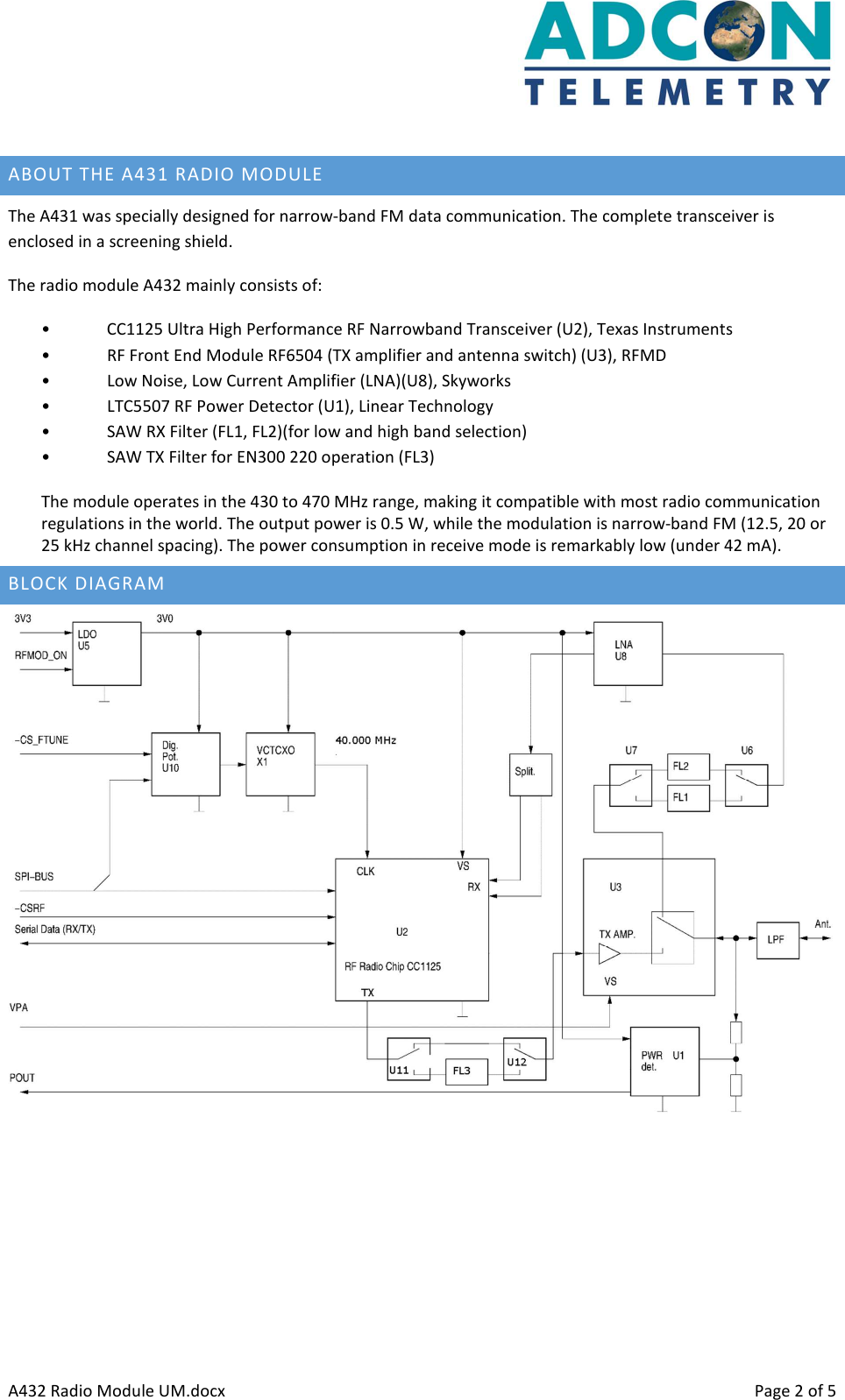      A432 Radio Module UM.docx    Page 2 of 5  ABOUT THE A431 RADIO MODULE The A431 was specially designed for narrow-band FM data communication. The complete transceiver is enclosed in a screening shield. The radio module A432 mainly consists of: • CC1125 Ultra High Performance RF Narrowband Transceiver (U2), Texas Instruments • RF Front End Module RF6504 (TX amplifier and antenna switch) (U3), RFMD • Low Noise, Low Current Amplifier (LNA)(U8), Skyworks • LTC5507 RF Power Detector (U1), Linear Technology • SAW RX Filter (FL1, FL2)(for low and high band selection) • SAW TX Filter for EN300 220 operation (FL3) The module operates in the 430 to 470 MHz range, making it compatible with most radio communication regulations in the world. The output power is 0.5 W, while the modulation is narrow-band FM (12.5, 20 or 25 kHz channel spacing). The power consumption in receive mode is remarkably low (under 42 mA). BLOCK DIAGRAM     