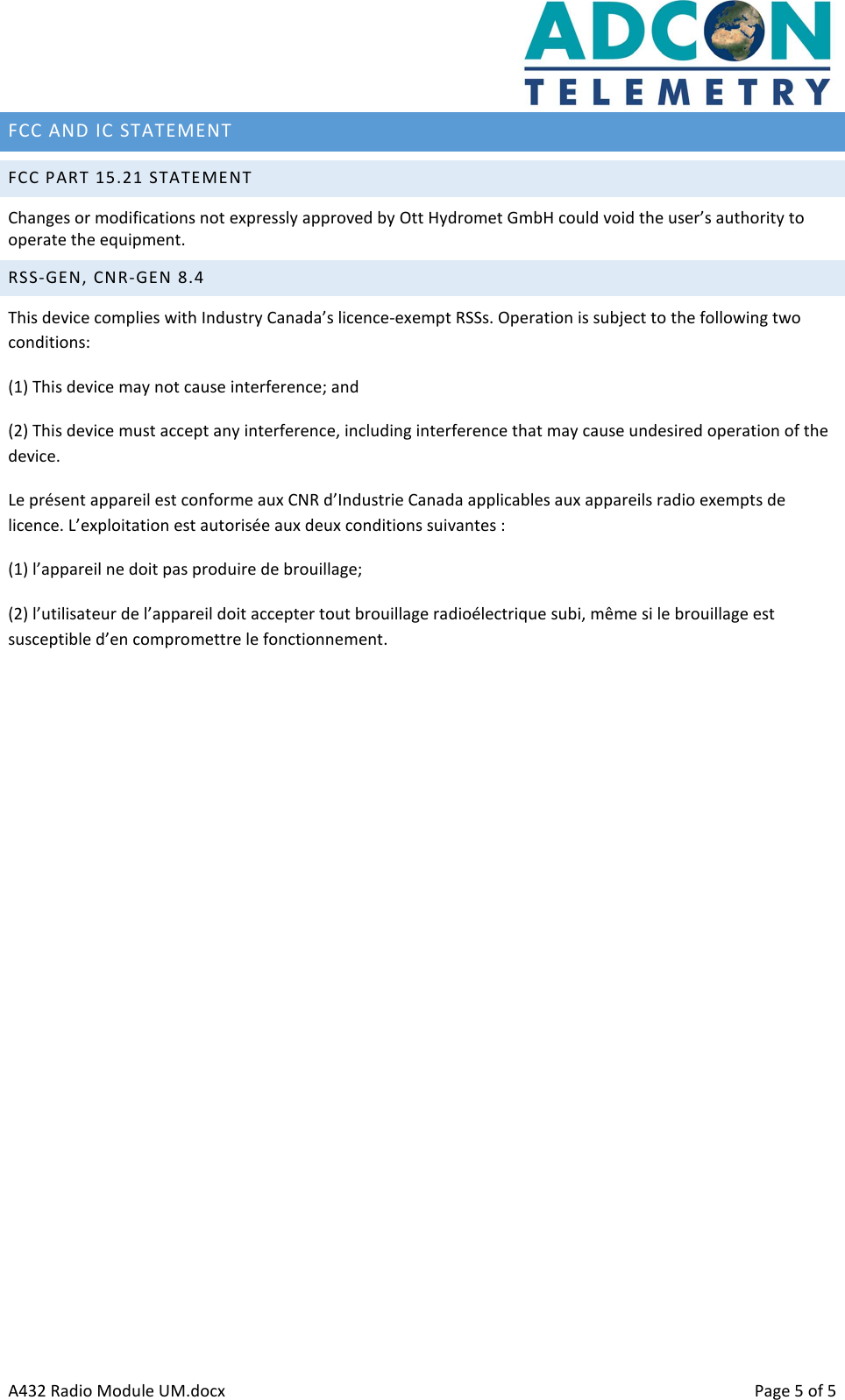      A432 Radio Module UM.docx    Page 5 of 5 FCC AND IC STATEMENT   FCC PART 15.21 STATEMENT Changes or modifications not expressly approved by Ott Hydromet GmbH could void the user’s authority to operate the equipment. RSS-GEN, CNR-GEN 8.4 This device complies with Industry Canada’s licence-exempt RSSs. Operation is subject to the following two conditions: (1) This device may not cause interference; and (2) This device must accept any interference, including interference that may cause undesired operation of the device. Le présent appareil est conforme aux CNR d’Industrie Canada applicables aux appareils radio exempts de licence. L’exploitation est autorisée aux deux conditions suivantes : (1) l’appareil ne doit pas produire de brouillage; (2) l’utilisateur de l’appareil doit accepter tout brouillage radioélectrique subi, même si le brouillage est susceptible d’en compromettre le fonctionnement. 