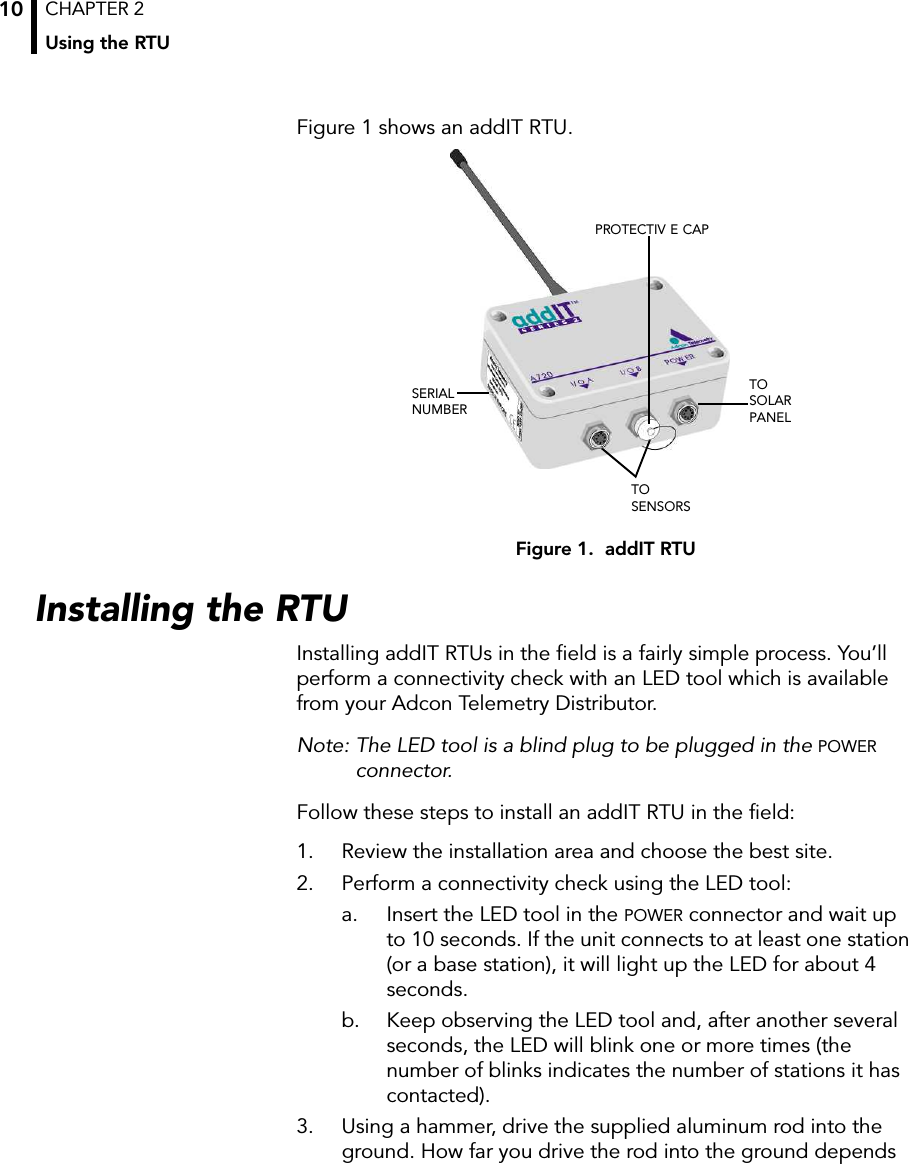 CHAPTER 2Using the RTU10Figure 1 shows an addIT RTU.Figure 1.  addIT RTUInstalling the RTUInstalling addIT RTUs in the field is a fairly simple process. You’ll perform a connectivity check with an LED tool which is available from your Adcon Telemetry Distributor.Note: The LED tool is a blind plug to be plugged in the POWER connector. Follow these steps to install an addIT RTU in the field:1. Review the installation area and choose the best site.2. Perform a connectivity check using the LED tool:a. Insert the LED tool in the POWER connector and wait up to 10 seconds. If the unit connects to at least one station (or a base station), it will light up the LED for about 4 seconds. b. Keep observing the LED tool and, after another several seconds, the LED will blink one or more times (the number of blinks indicates the number of stations it has contacted).3. Using a hammer, drive the supplied aluminum rod into the ground. How far you drive the rod into the ground depends TOSOLARPANELTO SENSORSSERIALNUMBERPROTECTIV E CAP