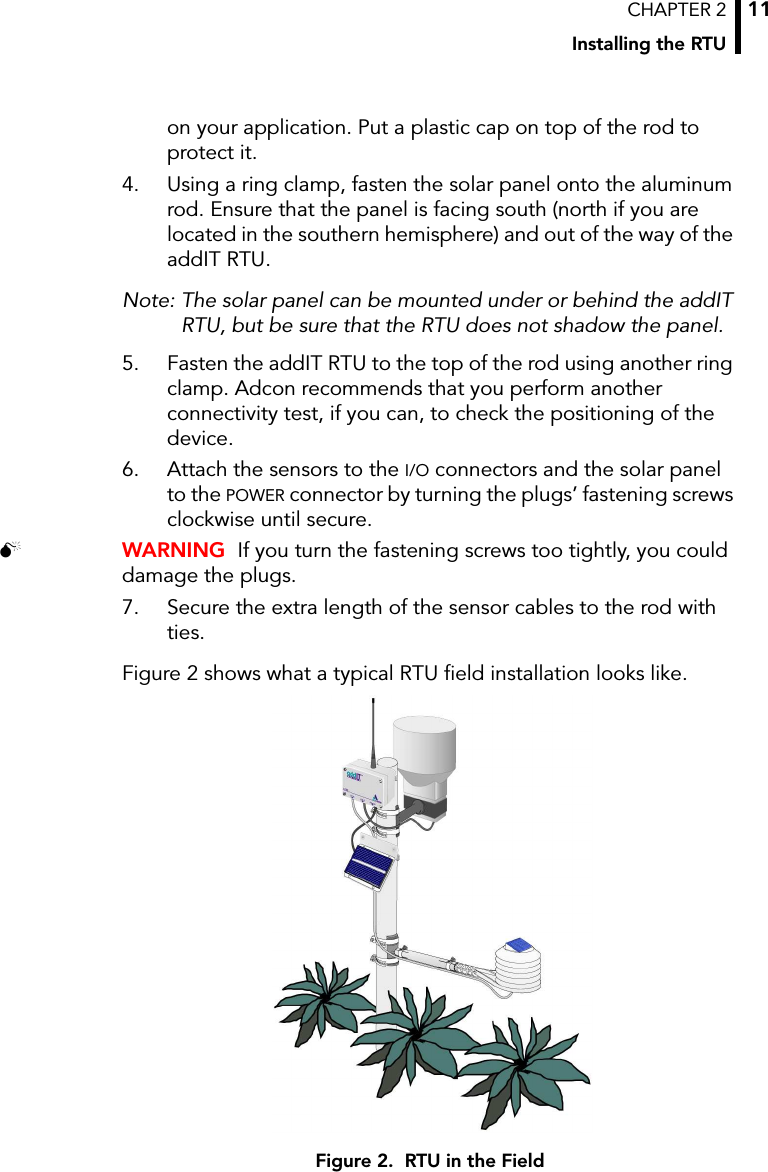 CHAPTER 2Installing the RTU11on your application. Put a plastic cap on top of the rod to protect it. 4. Using a ring clamp, fasten the solar panel onto the aluminum rod. Ensure that the panel is facing south (north if you are located in the southern hemisphere) and out of the way of the addIT RTU.Note: The solar panel can be mounted under or behind the addIT RTU, but be sure that the RTU does not shadow the panel.5. Fasten the addIT RTU to the top of the rod using another ring clamp. Adcon recommends that you perform another connectivity test, if you can, to check the positioning of the device. 6. Attach the sensors to the I/O connectors and the solar panel to the POWER connector by turning the plugs’ fastening screws clockwise until secure.  WARNING  If you turn the fastening screws too tightly, you could damage the plugs.7. Secure the extra length of the sensor cables to the rod with ties.Figure 2 shows what a typical RTU field installation looks like.Figure 2.  RTU in the Field