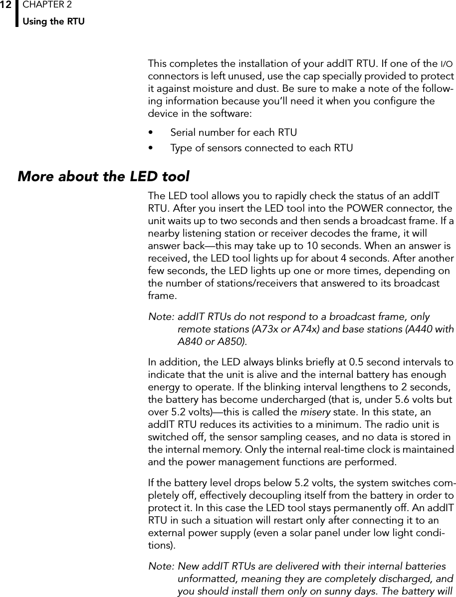 CHAPTER 2Using the RTU12This completes the installation of your addIT RTU. If one of the I/O connectors is left unused, use the cap specially provided to protect it against moisture and dust. Be sure to make a note of the follow-ing information because you’ll need it when you configure the device in the software:• Serial number for each RTU• Type of sensors connected to each RTUMore about the LED toolThe LED tool allows you to rapidly check the status of an addIT RTU. After you insert the LED tool into the POWER connector, the unit waits up to two seconds and then sends a broadcast frame. If a nearby listening station or receiver decodes the frame, it will answer back—this may take up to 10 seconds. When an answer is received, the LED tool lights up for about 4 seconds. After another few seconds, the LED lights up one or more times, depending on the number of stations/receivers that answered to its broadcast frame.Note: addIT RTUs do not respond to a broadcast frame, only remote stations (A73x or A74x) and base stations (A440 with A840 or A850).In addition, the LED always blinks briefly at 0.5 second intervals to indicate that the unit is alive and the internal battery has enough energy to operate. If the blinking interval lengthens to 2 seconds, the battery has become undercharged (that is, under 5.6 volts but over 5.2 volts)—this is called the misery state. In this state, an addIT RTU reduces its activities to a minimum. The radio unit is switched off, the sensor sampling ceases, and no data is stored in the internal memory. Only the internal real-time clock is maintained and the power management functions are performed.If the battery level drops below 5.2 volts, the system switches com-pletely off, effectively decoupling itself from the battery in order to protect it. In this case the LED tool stays permanently off. An addIT RTU in such a situation will restart only after connecting it to an external power supply (even a solar panel under low light condi-tions).Note: New addIT RTUs are delivered with their internal batteries unformatted, meaning they are completely discharged, and you should install them only on sunny days. The battery will 
