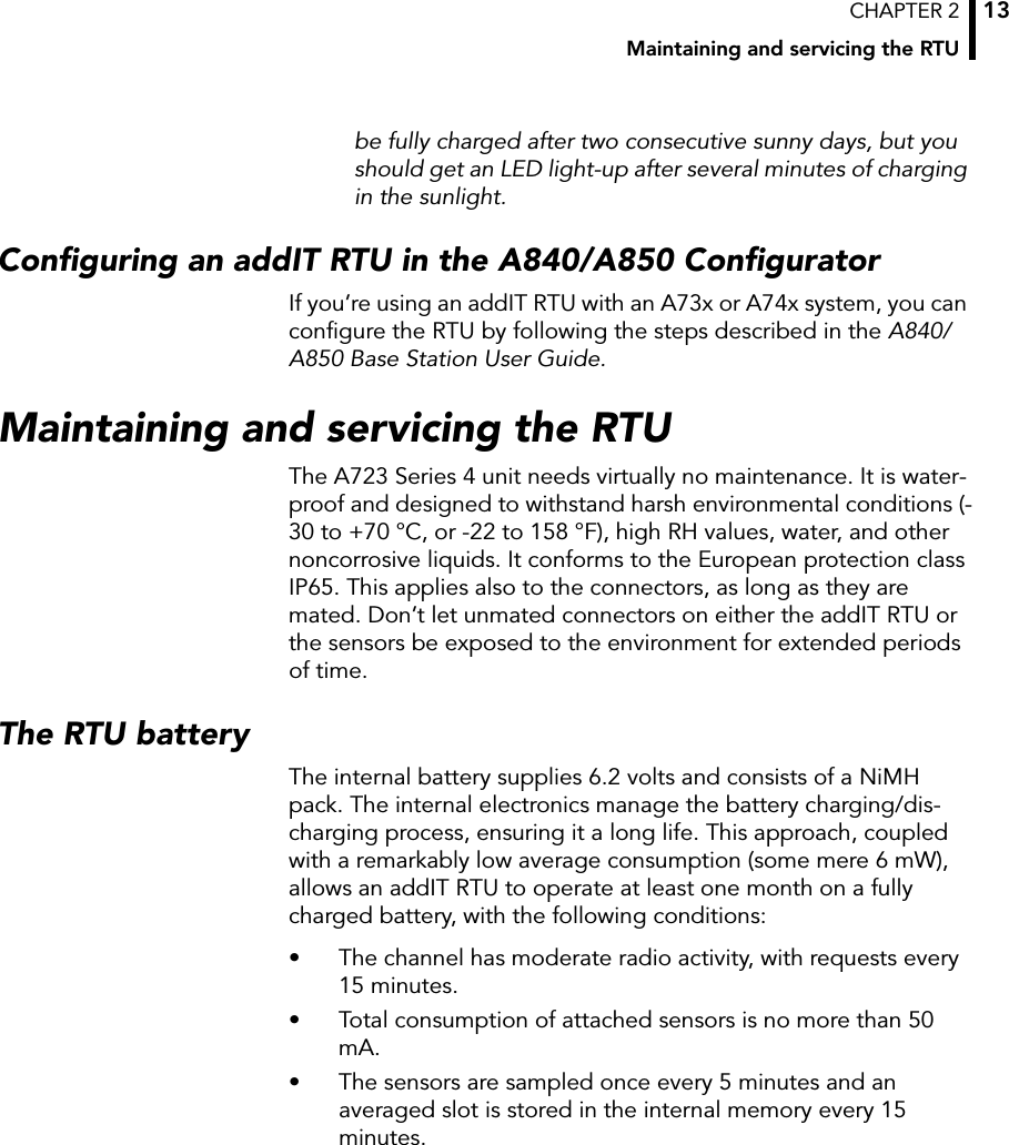 CHAPTER 2Maintaining and servicing the RTU13be fully charged after two consecutive sunny days, but you should get an LED light-up after several minutes of charging in the sunlight.Configuring an addIT RTU in the A840/A850 ConfiguratorIf you’re using an addIT RTU with an A73x or A74x system, you can configure the RTU by following the steps described in the A840/A850 Base Station User Guide.Maintaining and servicing the RTUThe A723 Series 4 unit needs virtually no maintenance. It is water-proof and designed to withstand harsh environmental conditions (-30 to +70 °C, or -22 to 158 °F), high RH values, water, and other noncorrosive liquids. It conforms to the European protection class IP65. This applies also to the connectors, as long as they are mated. Don’t let unmated connectors on either the addIT RTU or the sensors be exposed to the environment for extended periods of time.The RTU batteryThe internal battery supplies 6.2 volts and consists of a NiMH pack. The internal electronics manage the battery charging/dis-charging process, ensuring it a long life. This approach, coupled with a remarkably low average consumption (some mere 6 mW), allows an addIT RTU to operate at least one month on a fully charged battery, with the following conditions:• The channel has moderate radio activity, with requests every 15 minutes.• Total consumption of attached sensors is no more than 50 mA.• The sensors are sampled once every 5 minutes and an averaged slot is stored in the internal memory every 15 minutes.