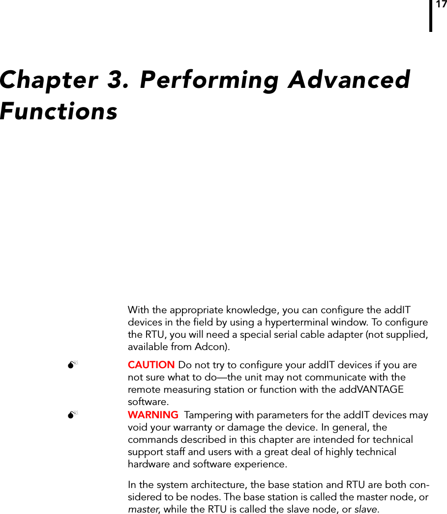 17Chapter 3. Performing Advanced FunctionsWith the appropriate knowledge, you can configure the addIT devices in the field by using a hyperterminal window. To configure the RTU, you will need a special serial cable adapter (not supplied, available from Adcon). CAUTION Do not try to configure your addIT devices if you are not sure what to do—the unit may not communicate with the remote measuring station or function with the addVANTAGE software.  WARNING  Tampering with parameters for the addIT devices may void your warranty or damage the device. In general, the commands described in this chapter are intended for technical support staff and users with a great deal of highly technical hardware and software experience.In the system architecture, the base station and RTU are both con-sidered to be nodes. The base station is called the master node, or master, while the RTU is called the slave node, or slave. 