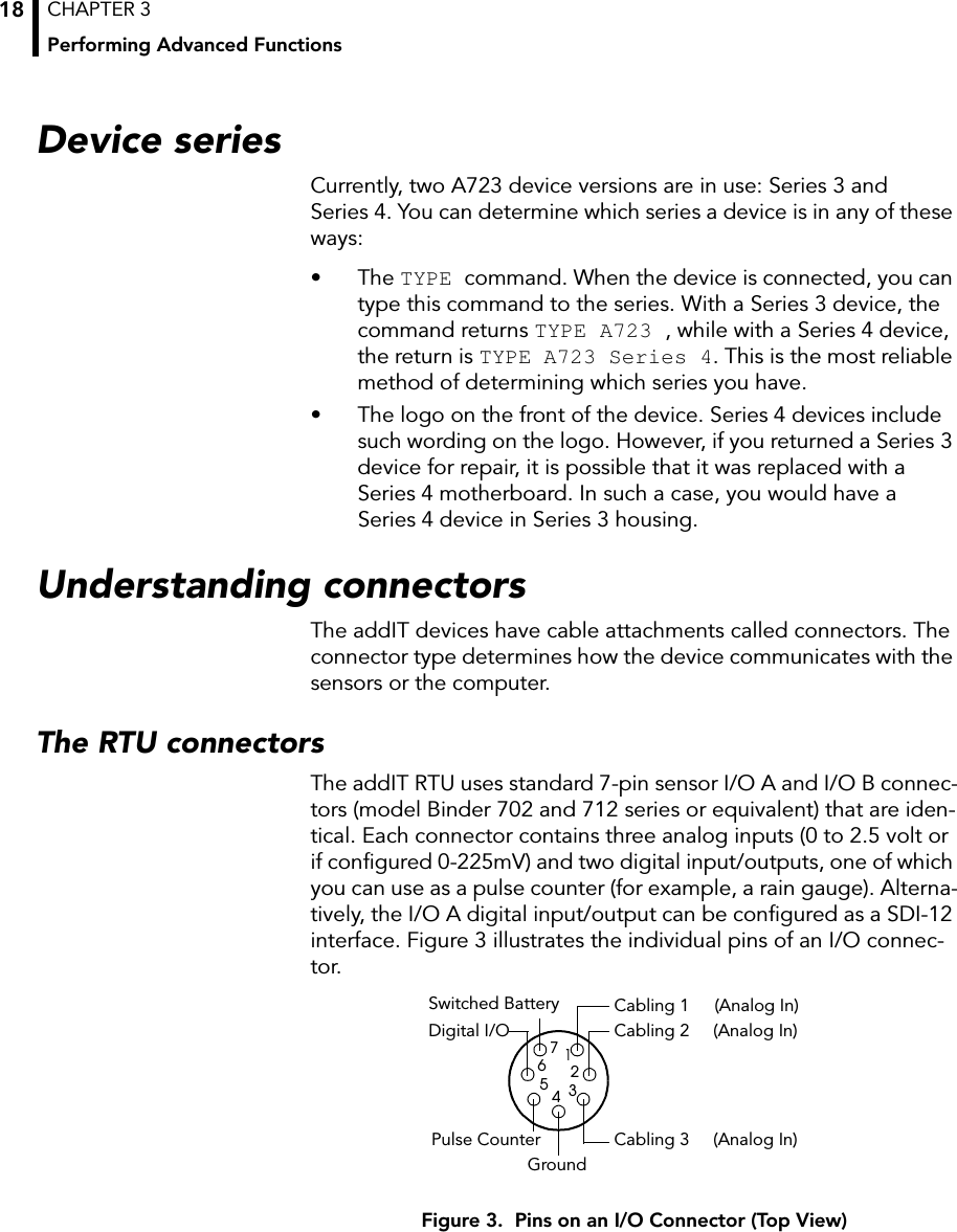 CHAPTER 3Performing Advanced Functions18Device seriesCurrently, two A723 device versions are in use: Series 3 and Series 4. You can determine which series a device is in any of these ways:• The TYPE command. When the device is connected, you can type this command to the series. With a Series 3 device, the command returns TYPE A723 , while with a Series 4 device, the return is TYPE A723 Series 4. This is the most reliable method of determining which series you have.• The logo on the front of the device. Series 4 devices include such wording on the logo. However, if you returned a Series 3 device for repair, it is possible that it was replaced with a Series 4 motherboard. In such a case, you would have a Series 4 device in Series 3 housing.Understanding connectorsThe addIT devices have cable attachments called connectors. The connector type determines how the device communicates with the sensors or the computer.The RTU connectorsThe addIT RTU uses standard 7-pin sensor I/O A and I/O B connec-tors (model Binder 702 and 712 series or equivalent) that are iden-tical. Each connector contains three analog inputs (0 to 2.5 volt or if configured 0-225mV) and two digital input/outputs, one of which you can use as a pulse counter (for example, a rain gauge). Alterna-tively, the I/O A digital input/output can be configured as a SDI-12 interface. Figure 3 illustrates the individual pins of an I/O connec-tor.Figure 3.  Pins on an I/O Connector (Top View)Cabling 1 Cabling 2Cabling 3GroundSwitched BatteryDigital I/OPulse Counter1234567(Analog In)(Analog In)(Analog In)