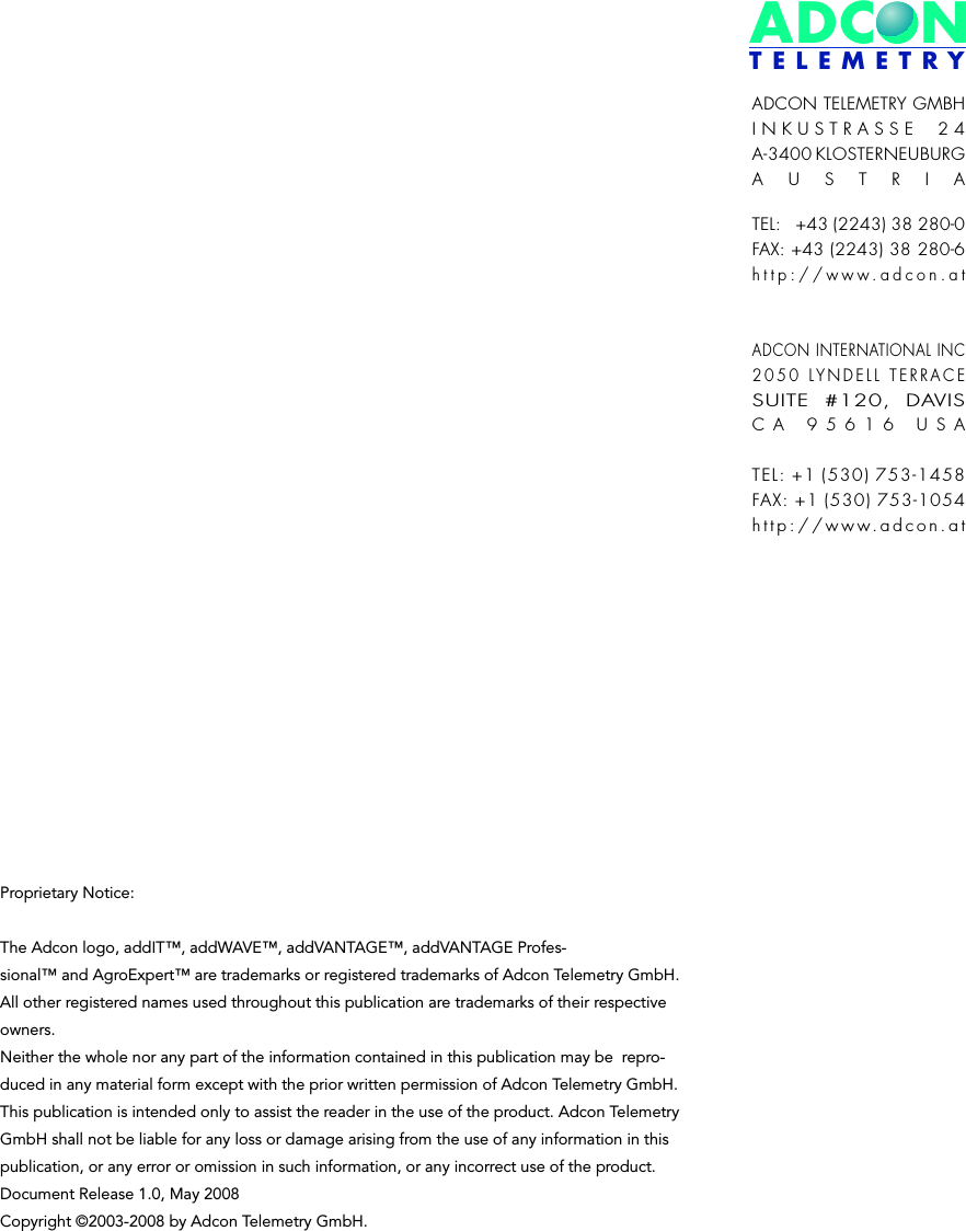 ADCONT E L E M E T R YADCON TELEMETRY GMBHINKUSTRASSE 24A-3400 KLOSTERNEUBURGAUSTRIATEL:   +43 (2243) 38 280-0FAX: +43 (2243) 38 280-6http://www.adcon.atADCON INTERNATIONAL INC2050 LYNDELL TERRACESUITE #120, DAVISCA 95616 USATEL: +1 (530) 753-1458FAX: +1 (530) 753-1054http://www.adcon.atProprietary Notice:The Adcon logo, addIT™, addWAVE™, addVANTAGE™, addVANTAGE Profes-sional™ and AgroExpert™ are trademarks or registered trademarks of Adcon Telemetry GmbH. All other registered names used throughout this publication are trademarks of their respective owners.Neither the whole nor any part of the information contained in this publication may be  repro-duced in any material form except with the prior written permission of Adcon Telemetry GmbH.This publication is intended only to assist the reader in the use of the product. Adcon Telemetry GmbH shall not be liable for any loss or damage arising from the use of any information in this publication, or any error or omission in such information, or any incorrect use of the product.Document Release 1.0, May 2008 Copyright ©2003-2008 by Adcon Telemetry GmbH. 