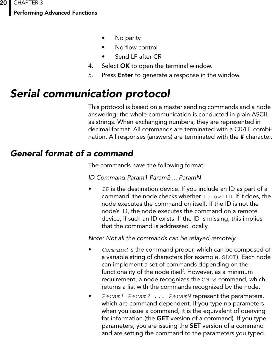 CHAPTER 3Performing Advanced Functions20• No parity• No flow control• Send LF after CR 4. Select OK to open the terminal window.5. Press Enter to generate a response in the window.Serial communication protocolThis protocol is based on a master sending commands and a node answering; the whole communication is conducted in plain ASCII, as strings. When exchanging numbers, they are represented in decimal format. All commands are terminated with a CR/LF combi-nation. All responses (answers) are terminated with the # character.General format of a commandThe commands have the following format:ID Command Param1 Param2 ... ParamN•ID is the destination device. If you include an ID as part of a command, the node checks whether ID=ownID. If it does, the node executes the command on itself. If the ID is not the node’s ID, the node executes the command on a remote device, if such an ID exists. If the ID is missing, this implies that the command is addressed locally.Note: Not all the commands can be relayed remotely.•Command is the command proper, which can be composed of a variable string of characters (for example, SLOT). Each node can implement a set of commands depending on the functionality of the node itself. However, as a minimum requirement, a node recognizes the CMDS command, which returns a list with the commands recognized by the node.•Param1 Param2 ... ParamN represent the parameters, which are command dependent. If you type no parameters when you issue a command, it is the equivalent of querying for information (the GET version of a command). If you type parameters, you are issuing the SET version of a command and are setting the command to the parameters you typed.