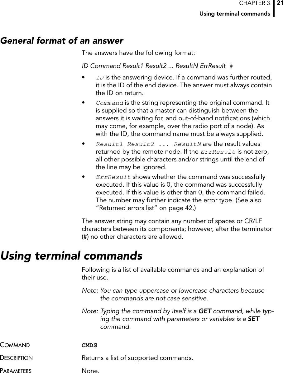 CHAPTER 3Using terminal commands21General format of an answerThe answers have the following format:ID Command Result1 Result2 ... ResultN ErrResult #•ID is the answering device. If a command was further routed, it is the ID of the end device. The answer must always contain the ID on return.•Command is the string representing the original command. It is supplied so that a master can distinguish between the answers it is waiting for, and out-of-band notifications (which may come, for example, over the radio port of a node). As with the ID, the command name must be always supplied.•Result1 Result2 ... ResultN are the result values returned by the remote node. If the ErrResult is not zero, all other possible characters and/or strings until the end of the line may be ignored.•ErrResult shows whether the command was successfully executed. If this value is 0, the command was successfully executed. If this value is other than 0, the command failed. The number may further indicate the error type. (See also “Returned errors list” on page 42.)The answer string may contain any number of spaces or CR/LF characters between its components; however, after the terminator (#) no other characters are allowed.Using terminal commandsFollowing is a list of available commands and an explanation of their use. Note: You can type uppercase or lowercase characters because the commands are not case sensitive.Note: Typing the command by itself is a GET command, while typ-ing the command with parameters or variables is a SET command.COMMAND CMDSDESCRIPTION Returns a list of supported commands.PARAMETERS None.
