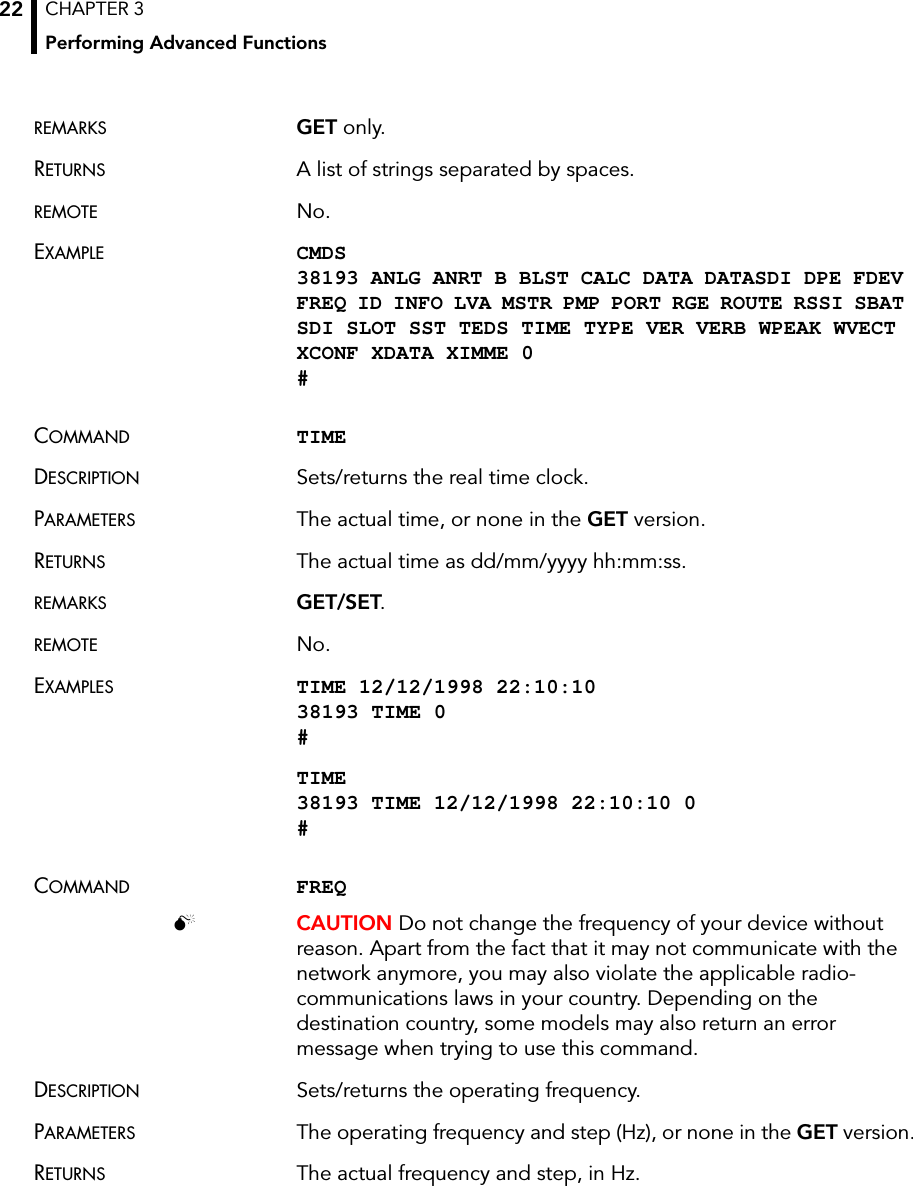 CHAPTER 3Performing Advanced Functions22REMARKS GET only.RETURNS A list of strings separated by spaces.REMOTE No.EXAMPLE CMDS 38193 ANLG ANRT B BLST CALC DATA DATASDI DPE FDEV FREQ ID INFO LVA MSTR PMP PORT RGE ROUTE RSSI SBAT SDI SLOT SST TEDS TIME TYPE VER VERB WPEAK WVECT XCONF XDATA XIMME 0 #COMMAND TIMEDESCRIPTION Sets/returns the real time clock.PARAMETERS The actual time, or none in the GET version.RETURNS The actual time as dd/mm/yyyy hh:mm:ss.REMARKS GET/SET.REMOTE No.EXAMPLES TIME 12/12/1998 22:10:10 38193 TIME 0 #TIME 38193 TIME 12/12/1998 22:10:10 0 #COMMAND FREQ CAUTION Do not change the frequency of your device without reason. Apart from the fact that it may not communicate with the network anymore, you may also violate the applicable radio-communications laws in your country. Depending on the destination country, some models may also return an error message when trying to use this command.DESCRIPTION Sets/returns the operating frequency.PARAMETERS The operating frequency and step (Hz), or none in the GET version.RETURNS The actual frequency and step, in Hz.