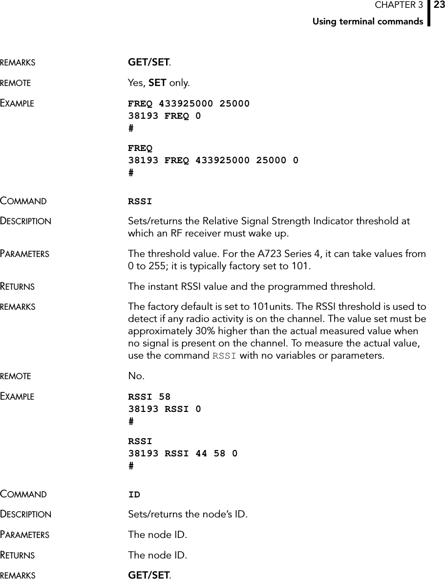 CHAPTER 3Using terminal commands23REMARKS GET/SET.REMOTE Yes, SET only.EXAMPLE FREQ 433925000 25000 38193 FREQ 0 #FREQ 38193 FREQ 433925000 25000 0 #COMMAND RSSIDESCRIPTION Sets/returns the Relative Signal Strength Indicator threshold at which an RF receiver must wake up.PARAMETERS The threshold value. For the A723 Series 4, it can take values from 0 to 255; it is typically factory set to 101.RETURNS The instant RSSI value and the programmed threshold.REMARKS The factory default is set to 101units. The RSSI threshold is used to detect if any radio activity is on the channel. The value set must be approximately 30% higher than the actual measured value when no signal is present on the channel. To measure the actual value, use the command RSSI with no variables or parameters. REMOTE No.EXAMPLE RSSI 58 38193 RSSI 0 #RSSI 38193 RSSI 44 58 0 #COMMAND IDDESCRIPTION Sets/returns the node’s ID.PARAMETERS The node ID.RETURNS The node ID.REMARKS GET/SET.