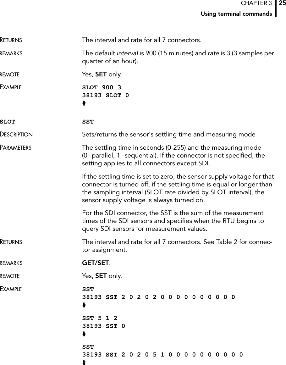 CHAPTER 3Using terminal commands25RETURNS The interval and rate for all 7 connectors.REMARKS The default interval is 900 (15 minutes) and rate is 3 (3 samples per quarter of an hour).REMOTE Yes, SET only.EXAMPLE SLOT 900 3 38193 SLOT 0 #SLOT SSTDESCRIPTION Sets/returns the sensor&apos;s settling time and measuring modePARAMETERS The settling time in seconds (0-255) and the measuring mode (0=parallel, 1=sequential). If the connector is not specified, the setting applies to all connectors except SDI.If the settling time is set to zero, the sensor supply voltage for that connector is turned off, if the settling time is equal or longer than the sampling interval (SLOT rate divided by SLOT interval), the sensor supply voltage is always turned on.For the SDI connector, the SST is the sum of the measurement times of the SDI sensors and specifies when the RTU begins to query SDI sensors for measurement values.RETURNS The interval and rate for all 7 connectors. See Table 2 for connec-tor assignment.REMARKS GET/SET.REMOTE Yes, SET only.EXAMPLE SST 38193 SST 2 0 2 0 2 0 0 0 0 0 0 0 0 0 0 #SST 5 1 2 38193 SST 0 #SST 38193 SST 2 0 2 0 5 1 0 0 0 0 0 0 0 0 0 0 #