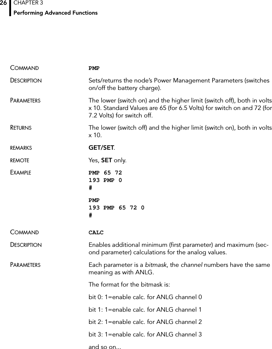 CHAPTER 3Performing Advanced Functions26COMMAND PMP DESCRIPTION Sets/returns the node’s Power Management Parameters (switches on/off the battery charge).PARAMETERS The lower (switch on) and the higher limit (switch off), both in volts x 10. Standard Values are 65 (for 6.5 Volts) for switch on and 72 (for 7.2 Volts) for switch off.RETURNS The lower (switch off) and the higher limit (switch on), both in volts x 10.REMARKS GET/SET.REMOTE Yes, SET only.EXAMPLE PMP 65 72 193 PMP 0 #PMP 193 PMP 65 72 0 #COMMAND CALCDESCRIPTION Enables additional minimum (first parameter) and maximum (sec-ond parameter) calculations for the analog values. PARAMETERS Each parameter is a bitmask, the channel numbers have the same meaning as with ANLG.The format for the bitmask is:bit 0: 1=enable calc. for ANLG channel 0bit 1: 1=enable calc. for ANLG channel 1bit 2: 1=enable calc. for ANLG channel 2bit 3: 1=enable calc. for ANLG channel 3and so on...