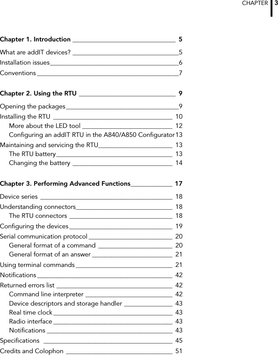 CHAPTER  3Chapter 1. Introduction ________________________________ 5What are addIT devices? _________________________________5Installation issues________________________________________6Conventions ____________________________________________7Chapter 2. Using the RTU ______________________________ 9Opening the packages___________________________________9Installing the RTU _____________________________________ 10More about the LED tool ____________________________ 12Configuring an addIT RTU in the A840/A850 Configurator13Maintaining and servicing the RTU_______________________ 13The RTU battery____________________________________ 13Changing the battery _______________________________ 14Chapter 3. Performing Advanced Functions_____________ 17Device series _________________________________________ 18Understanding connectors______________________________ 18The RTU connectors ________________________________ 18Configuring the devices ________________________________ 19Serial communication protocol __________________________ 20General format of a command _______________________ 20General format of an answer _________________________ 21Using terminal commands ______________________________ 21Notifications __________________________________________ 42Returned errors list ____________________________________ 42Command line interpreter ___________________________ 42Device descriptors and storage handler _______________ 43Real time clock _____________________________________ 43Radio interface _____________________________________ 43Notifications _______________________________________ 43Specifications  ________________________________________ 45Credits and Colophon  _________________________________ 51