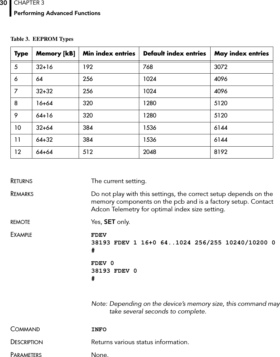 CHAPTER 3Performing Advanced Functions30RETURNS The current setting.REMARKS Do not play with this settings, the correct setup depends on the memory components on the pcb and is a factory setup. Contact Adcon Telemetry for optimal index size setting.REMOTE Yes, SET only.EXAMPLE FDEV 38193 FDEV 1 16+0 64..1024 256/255 10240/10200 0 #FDEV 0 38193 FDEV 0 #Note: Depending on the device’s memory size, this command may take several seconds to complete.COMMAND INFODESCRIPTION Returns various status information.PARAMETERS None.5 32+16 192 768 30726 64 256 1024 40967 32+32 256 1024 40968 16+64 320 1280 51209 64+16 320 1280 512010 32+64 384 1536 614411 64+32 384 1536 614412 64+64 512 2048 8192Table 3.  EEPROM TypesType Memory [kB] Min index entries Default index entries May index entries