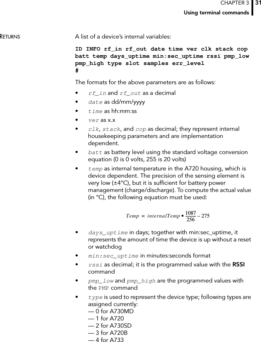 CHAPTER 3Using terminal commands31RETURNS A list of a device’s internal variables:ID INFO rf_in rf_out date time ver clk stack cop batt temp days_uptime min:sec_uptime rssi pmp_low pmp_high type slot samples err_level #The formats for the above parameters are as follows:•rf_in and rf_out as a decimal•date as dd/mm/yyyy•time as hh:mm:ss•ver as x.x•clk, stack, and cop as decimal; they represent internal housekeeping parameters and are implementation dependent.•batt as battery level using the standard voltage conversion equation (0 is 0 volts, 255 is 20 volts)•temp as internal temperature in the A720 housing, which is device dependent. The precision of the sensing element is very low (±4°C), but it is sufficient for battery power management (charge/discharge). To compute the actual value (in °C), the following equation must be used:•days_uptime in days; together with min:sec_uptime, it represents the amount of time the device is up without a reset or watchdog•min:sec_uptime in minutes:seconds format•rssi as decimal; it is the programmed value with the RSSI command•pmp_low and pmp_high are the programmed values with the PMP command•type is used to represent the device type; following types are assigned currently: — 0 for A730MD — 1 for A720 — 2 for A730SD — 3 for A720B — 4 for A733 Temp internalTemp 1087256------------ 275–•=