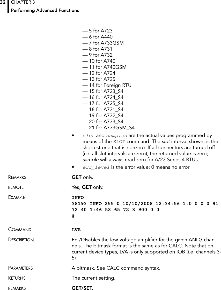 CHAPTER 3Performing Advanced Functions32— 5 for A723 — 6 for A440 — 7 for A733GSM — 8 for A731 — 9 for A732 — 10 for A740 — 11 for A740GSM — 12 for A724 — 13 for A725 — 14 for Foreign RTU — 15 for A723_S4 — 16 for A724_S4 — 17 for A725_S4 — 18 for A731_S4 — 19 for A732_S4 — 20 for A733_S4 — 21 for A733GSM_S4•slot and samples are the actual values programmed by means of the SLOT command. The slot interval shown, is the shortest one that is nonzero. If all connectors are turned off (i.e. all slot intervals are zero), the returned value is zero; sample will always read zero for A/23 Series 4 RTUs.•err_level is the error value; 0 means no errorREMARKS GET only. REMOTE Yes, GET only.EXAMPLE INFO 38193 INFO 255 0 10/10/2008 12:34:56 1.0 0 0 0 91 72 40 1:46 58 65 72 3 900 0 0 #COMMAND LVA DESCRIPTION En-/DIsables the low-voltage amplifier for the given ANLG chan-nels. The bitmask format is the same as for CALC. Note that on current device types, LVA is only supported on IOB (i.e. channels 3-5)PARAMETERS A bitmask. See CALC command syntax.RETURNS The current setting.REMARKS GET/SET.