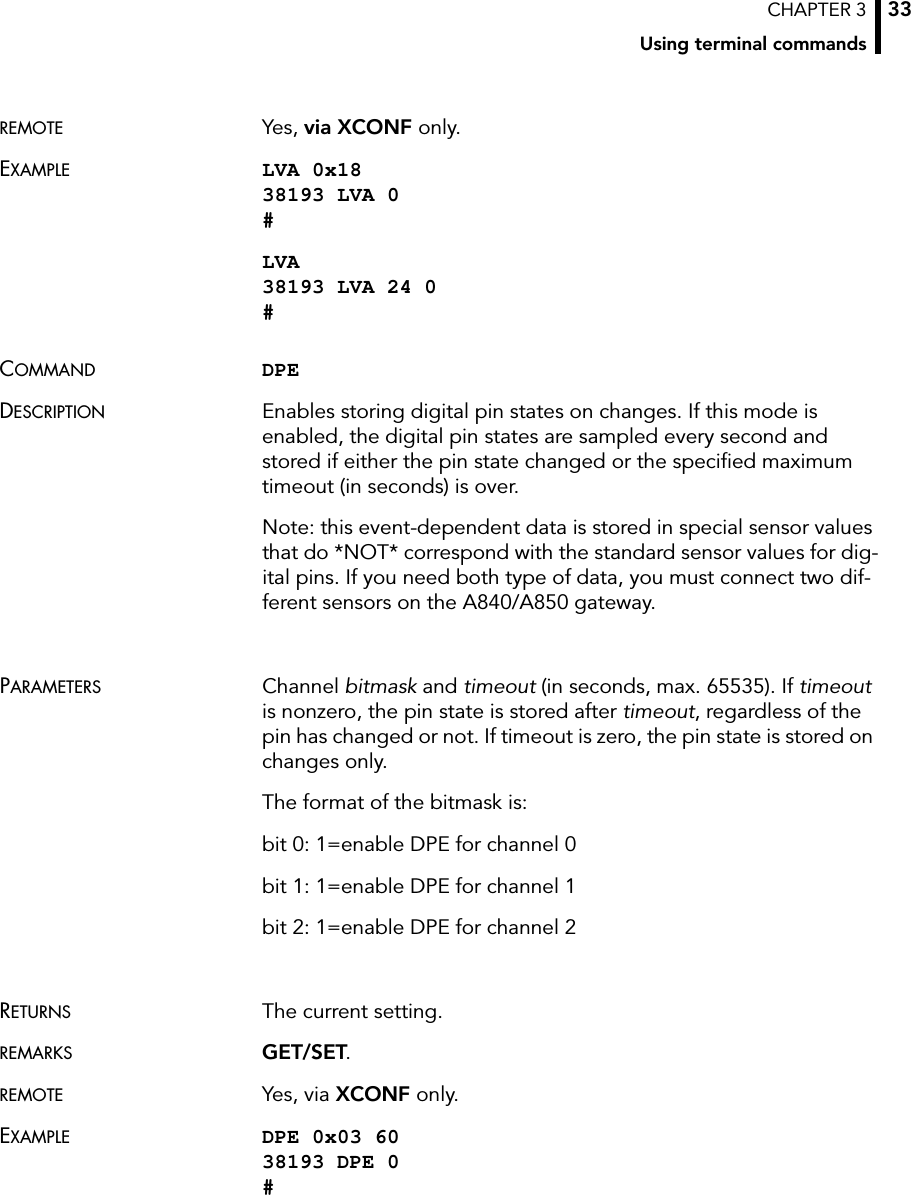 CHAPTER 3Using terminal commands33REMOTE Yes, via XCONF only.EXAMPLE LVA 0x18 38193 LVA 0 #LVA 38193 LVA 24 0 #COMMAND DPEDESCRIPTION Enables storing digital pin states on changes. If this mode is enabled, the digital pin states are sampled every second and stored if either the pin state changed or the specified maximum timeout (in seconds) is over.Note: this event-dependent data is stored in special sensor values that do *NOT* correspond with the standard sensor values for dig-ital pins. If you need both type of data, you must connect two dif-ferent sensors on the A840/A850 gateway.PARAMETERS Channel bitmask and timeout (in seconds, max. 65535). If timeout is nonzero, the pin state is stored after timeout, regardless of the pin has changed or not. If timeout is zero, the pin state is stored on changes only.The format of the bitmask is:bit 0: 1=enable DPE for channel 0bit 1: 1=enable DPE for channel 1bit 2: 1=enable DPE for channel 2RETURNS The current setting.REMARKS GET/SET.REMOTE Yes, via XCONF only.EXAMPLE DPE 0x03 60 38193 DPE 0 #